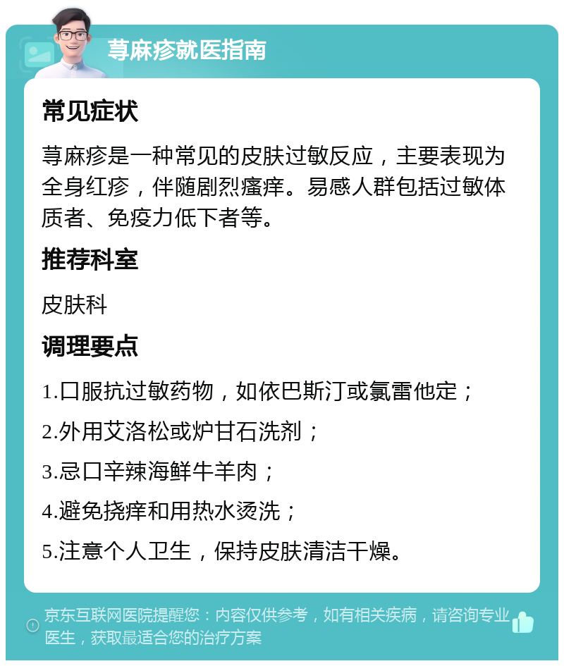 荨麻疹就医指南 常见症状 荨麻疹是一种常见的皮肤过敏反应，主要表现为全身红疹，伴随剧烈瘙痒。易感人群包括过敏体质者、免疫力低下者等。 推荐科室 皮肤科 调理要点 1.口服抗过敏药物，如依巴斯汀或氯雷他定； 2.外用艾洛松或炉甘石洗剂； 3.忌口辛辣海鲜牛羊肉； 4.避免挠痒和用热水烫洗； 5.注意个人卫生，保持皮肤清洁干燥。