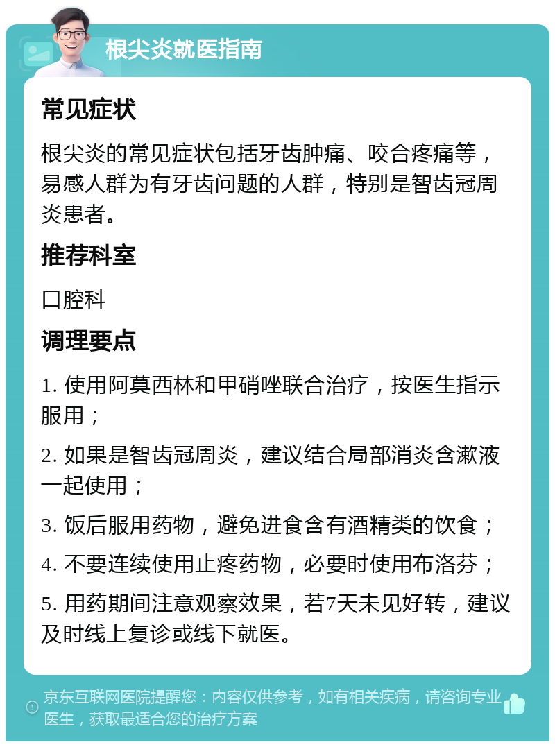 根尖炎就医指南 常见症状 根尖炎的常见症状包括牙齿肿痛、咬合疼痛等，易感人群为有牙齿问题的人群，特别是智齿冠周炎患者。 推荐科室 口腔科 调理要点 1. 使用阿莫西林和甲硝唑联合治疗，按医生指示服用； 2. 如果是智齿冠周炎，建议结合局部消炎含漱液一起使用； 3. 饭后服用药物，避免进食含有酒精类的饮食； 4. 不要连续使用止疼药物，必要时使用布洛芬； 5. 用药期间注意观察效果，若7天未见好转，建议及时线上复诊或线下就医。