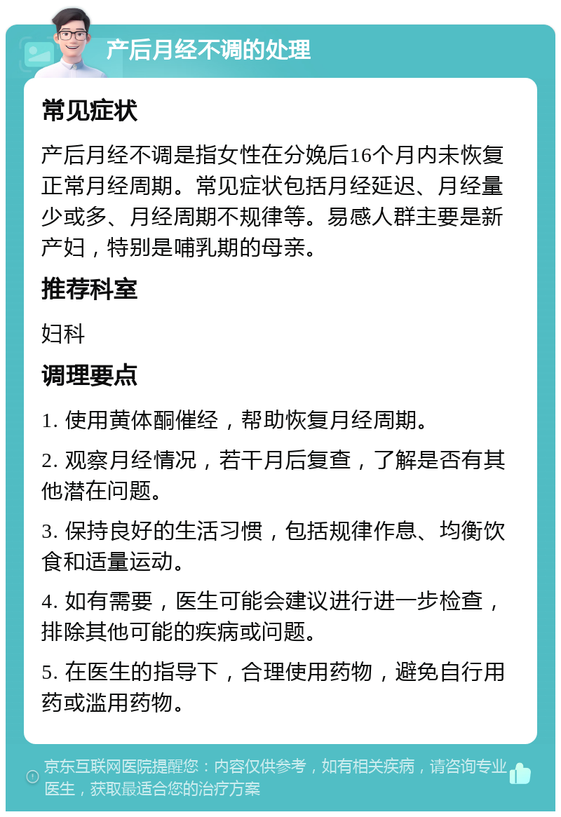 产后月经不调的处理 常见症状 产后月经不调是指女性在分娩后16个月内未恢复正常月经周期。常见症状包括月经延迟、月经量少或多、月经周期不规律等。易感人群主要是新产妇，特别是哺乳期的母亲。 推荐科室 妇科 调理要点 1. 使用黄体酮催经，帮助恢复月经周期。 2. 观察月经情况，若干月后复查，了解是否有其他潜在问题。 3. 保持良好的生活习惯，包括规律作息、均衡饮食和适量运动。 4. 如有需要，医生可能会建议进行进一步检查，排除其他可能的疾病或问题。 5. 在医生的指导下，合理使用药物，避免自行用药或滥用药物。