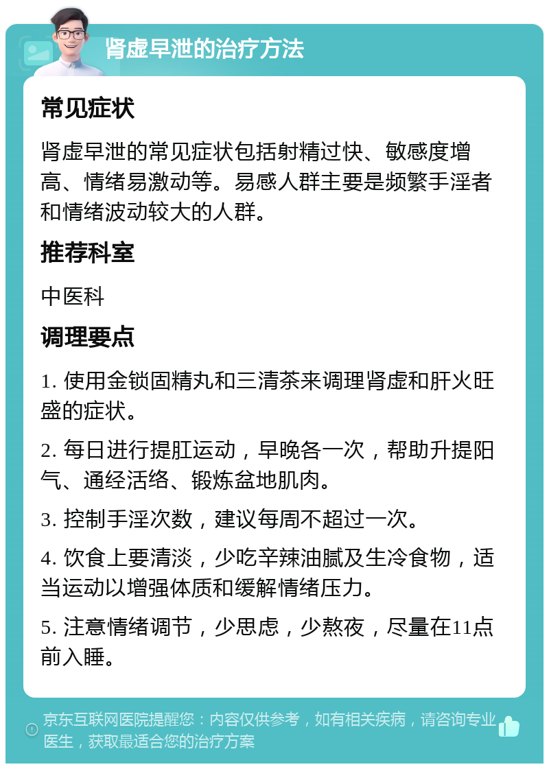 肾虚早泄的治疗方法 常见症状 肾虚早泄的常见症状包括射精过快、敏感度增高、情绪易激动等。易感人群主要是频繁手淫者和情绪波动较大的人群。 推荐科室 中医科 调理要点 1. 使用金锁固精丸和三清茶来调理肾虚和肝火旺盛的症状。 2. 每日进行提肛运动，早晚各一次，帮助升提阳气、通经活络、锻炼盆地肌肉。 3. 控制手淫次数，建议每周不超过一次。 4. 饮食上要清淡，少吃辛辣油腻及生冷食物，适当运动以增强体质和缓解情绪压力。 5. 注意情绪调节，少思虑，少熬夜，尽量在11点前入睡。