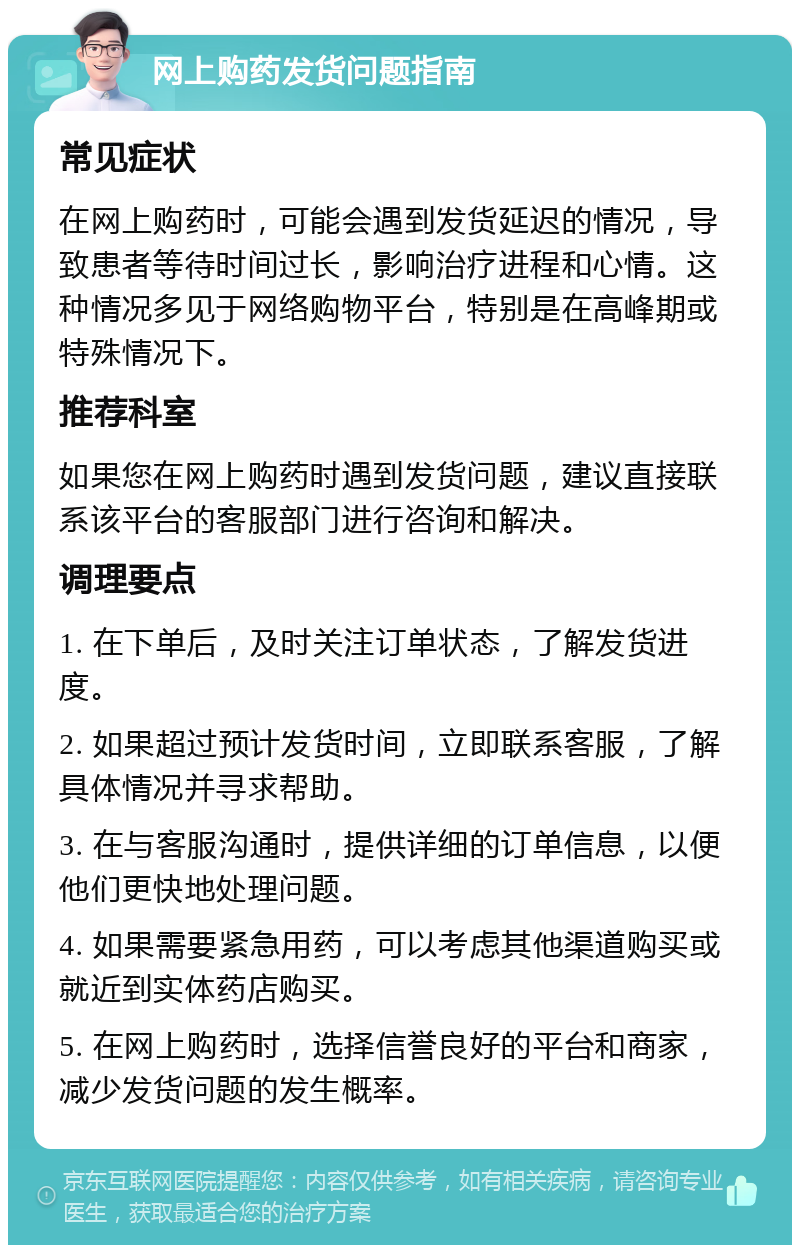 网上购药发货问题指南 常见症状 在网上购药时，可能会遇到发货延迟的情况，导致患者等待时间过长，影响治疗进程和心情。这种情况多见于网络购物平台，特别是在高峰期或特殊情况下。 推荐科室 如果您在网上购药时遇到发货问题，建议直接联系该平台的客服部门进行咨询和解决。 调理要点 1. 在下单后，及时关注订单状态，了解发货进度。 2. 如果超过预计发货时间，立即联系客服，了解具体情况并寻求帮助。 3. 在与客服沟通时，提供详细的订单信息，以便他们更快地处理问题。 4. 如果需要紧急用药，可以考虑其他渠道购买或就近到实体药店购买。 5. 在网上购药时，选择信誉良好的平台和商家，减少发货问题的发生概率。