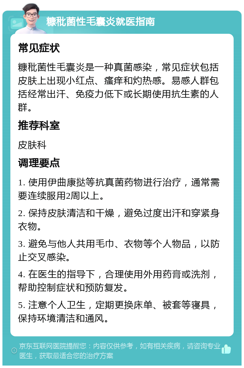 糠秕菌性毛囊炎就医指南 常见症状 糠秕菌性毛囊炎是一种真菌感染，常见症状包括皮肤上出现小红点、瘙痒和灼热感。易感人群包括经常出汗、免疫力低下或长期使用抗生素的人群。 推荐科室 皮肤科 调理要点 1. 使用伊曲康挞等抗真菌药物进行治疗，通常需要连续服用2周以上。 2. 保持皮肤清洁和干燥，避免过度出汗和穿紧身衣物。 3. 避免与他人共用毛巾、衣物等个人物品，以防止交叉感染。 4. 在医生的指导下，合理使用外用药膏或洗剂，帮助控制症状和预防复发。 5. 注意个人卫生，定期更换床单、被套等寝具，保持环境清洁和通风。