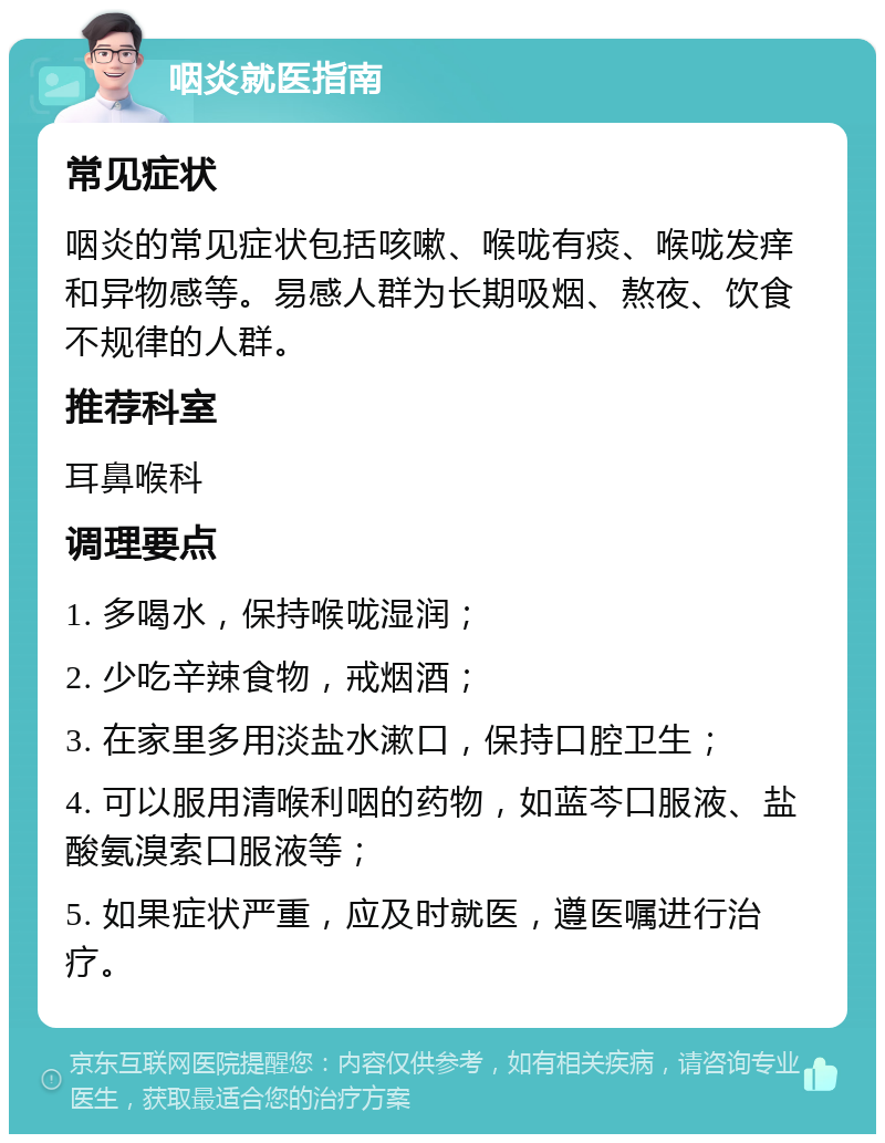 咽炎就医指南 常见症状 咽炎的常见症状包括咳嗽、喉咙有痰、喉咙发痒和异物感等。易感人群为长期吸烟、熬夜、饮食不规律的人群。 推荐科室 耳鼻喉科 调理要点 1. 多喝水，保持喉咙湿润； 2. 少吃辛辣食物，戒烟酒； 3. 在家里多用淡盐水漱口，保持口腔卫生； 4. 可以服用清喉利咽的药物，如蓝芩口服液、盐酸氨溴索口服液等； 5. 如果症状严重，应及时就医，遵医嘱进行治疗。