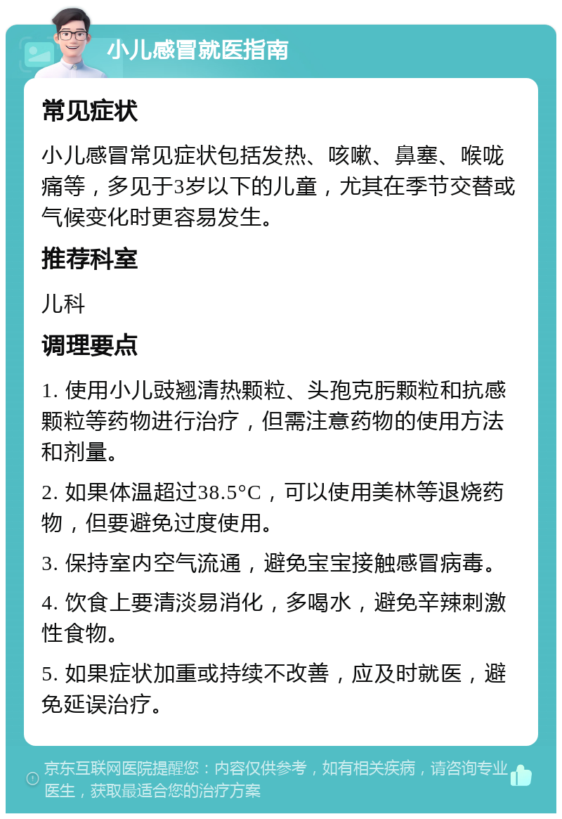 小儿感冒就医指南 常见症状 小儿感冒常见症状包括发热、咳嗽、鼻塞、喉咙痛等，多见于3岁以下的儿童，尤其在季节交替或气候变化时更容易发生。 推荐科室 儿科 调理要点 1. 使用小儿豉翘清热颗粒、头孢克肟颗粒和抗感颗粒等药物进行治疗，但需注意药物的使用方法和剂量。 2. 如果体温超过38.5°C，可以使用美林等退烧药物，但要避免过度使用。 3. 保持室内空气流通，避免宝宝接触感冒病毒。 4. 饮食上要清淡易消化，多喝水，避免辛辣刺激性食物。 5. 如果症状加重或持续不改善，应及时就医，避免延误治疗。