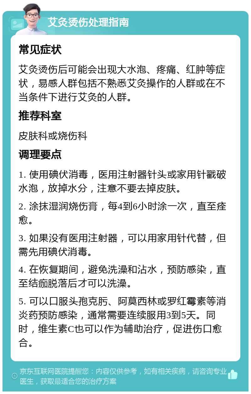 艾灸烫伤处理指南 常见症状 艾灸烫伤后可能会出现大水泡、疼痛、红肿等症状，易感人群包括不熟悉艾灸操作的人群或在不当条件下进行艾灸的人群。 推荐科室 皮肤科或烧伤科 调理要点 1. 使用碘伏消毒，医用注射器针头或家用针戳破水泡，放掉水分，注意不要去掉皮肤。 2. 涂抹湿润烧伤膏，每4到6小时涂一次，直至痊愈。 3. 如果没有医用注射器，可以用家用针代替，但需先用碘伏消毒。 4. 在恢复期间，避免洗澡和沾水，预防感染，直至结痂脱落后才可以洗澡。 5. 可以口服头孢克肟、阿莫西林或罗红霉素等消炎药预防感染，通常需要连续服用3到5天。同时，维生素C也可以作为辅助治疗，促进伤口愈合。