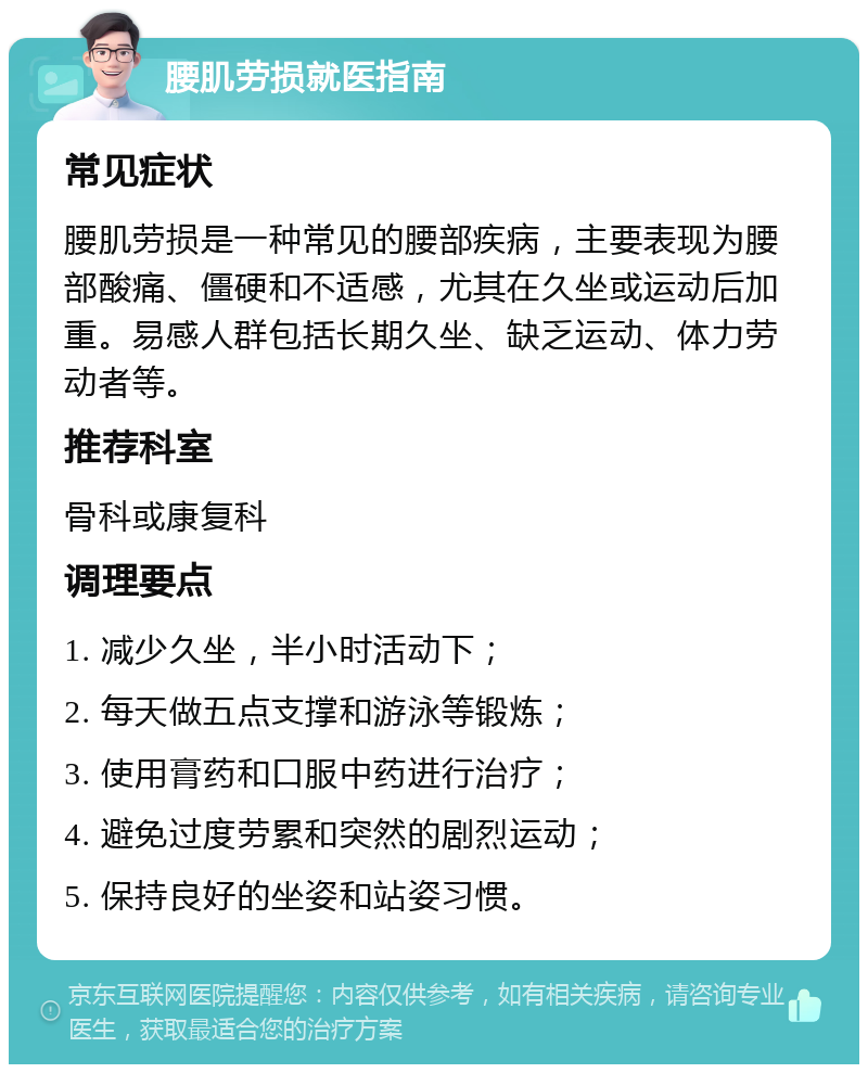 腰肌劳损就医指南 常见症状 腰肌劳损是一种常见的腰部疾病，主要表现为腰部酸痛、僵硬和不适感，尤其在久坐或运动后加重。易感人群包括长期久坐、缺乏运动、体力劳动者等。 推荐科室 骨科或康复科 调理要点 1. 减少久坐，半小时活动下； 2. 每天做五点支撑和游泳等锻炼； 3. 使用膏药和口服中药进行治疗； 4. 避免过度劳累和突然的剧烈运动； 5. 保持良好的坐姿和站姿习惯。