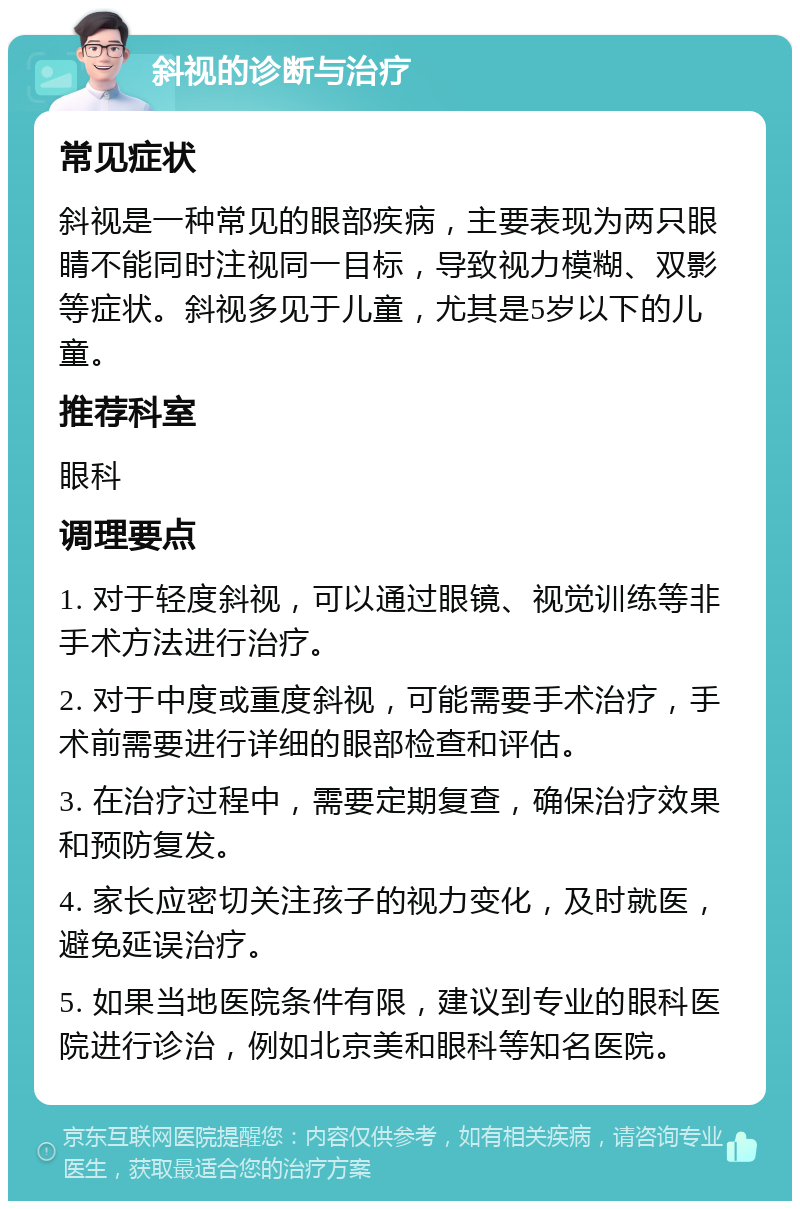 斜视的诊断与治疗 常见症状 斜视是一种常见的眼部疾病，主要表现为两只眼睛不能同时注视同一目标，导致视力模糊、双影等症状。斜视多见于儿童，尤其是5岁以下的儿童。 推荐科室 眼科 调理要点 1. 对于轻度斜视，可以通过眼镜、视觉训练等非手术方法进行治疗。 2. 对于中度或重度斜视，可能需要手术治疗，手术前需要进行详细的眼部检查和评估。 3. 在治疗过程中，需要定期复查，确保治疗效果和预防复发。 4. 家长应密切关注孩子的视力变化，及时就医，避免延误治疗。 5. 如果当地医院条件有限，建议到专业的眼科医院进行诊治，例如北京美和眼科等知名医院。