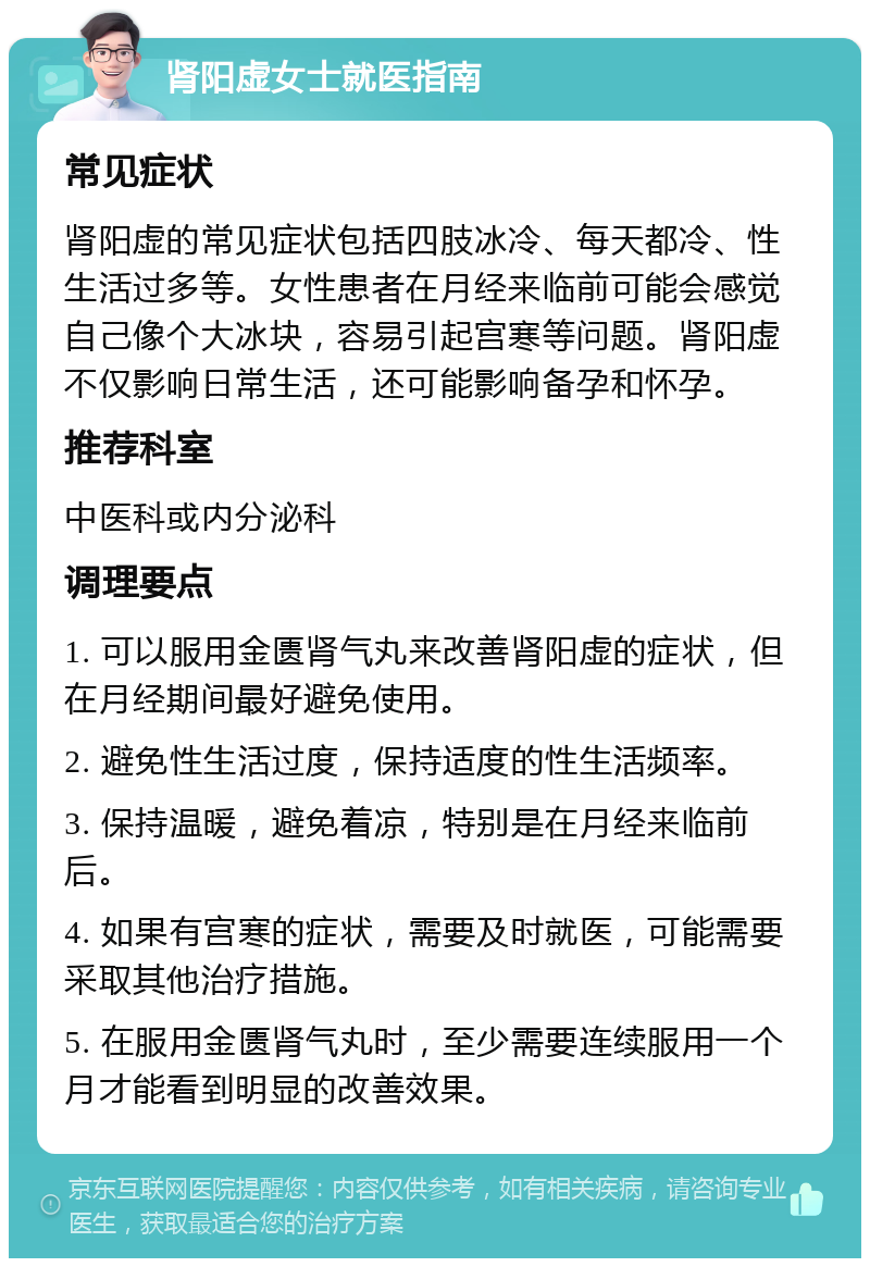 肾阳虚女士就医指南 常见症状 肾阳虚的常见症状包括四肢冰冷、每天都冷、性生活过多等。女性患者在月经来临前可能会感觉自己像个大冰块，容易引起宫寒等问题。肾阳虚不仅影响日常生活，还可能影响备孕和怀孕。 推荐科室 中医科或内分泌科 调理要点 1. 可以服用金匮肾气丸来改善肾阳虚的症状，但在月经期间最好避免使用。 2. 避免性生活过度，保持适度的性生活频率。 3. 保持温暖，避免着凉，特别是在月经来临前后。 4. 如果有宫寒的症状，需要及时就医，可能需要采取其他治疗措施。 5. 在服用金匮肾气丸时，至少需要连续服用一个月才能看到明显的改善效果。