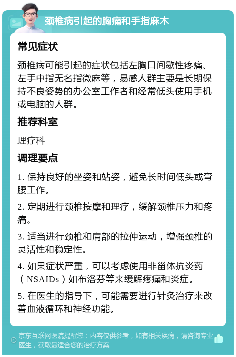 颈椎病引起的胸痛和手指麻木 常见症状 颈椎病可能引起的症状包括左胸口间歇性疼痛、左手中指无名指微麻等，易感人群主要是长期保持不良姿势的办公室工作者和经常低头使用手机或电脑的人群。 推荐科室 理疗科 调理要点 1. 保持良好的坐姿和站姿，避免长时间低头或弯腰工作。 2. 定期进行颈椎按摩和理疗，缓解颈椎压力和疼痛。 3. 适当进行颈椎和肩部的拉伸运动，增强颈椎的灵活性和稳定性。 4. 如果症状严重，可以考虑使用非甾体抗炎药（NSAIDs）如布洛芬等来缓解疼痛和炎症。 5. 在医生的指导下，可能需要进行针灸治疗来改善血液循环和神经功能。