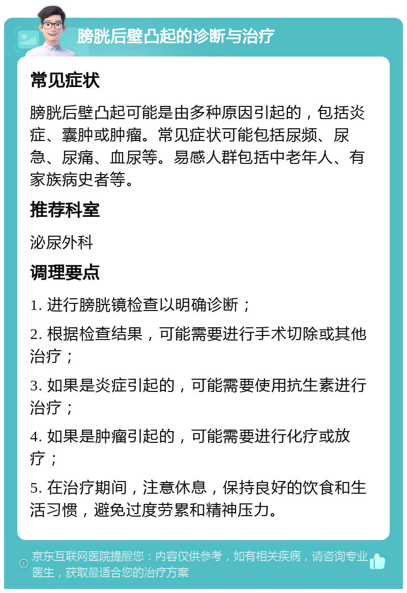 膀胱后壁凸起的诊断与治疗 常见症状 膀胱后壁凸起可能是由多种原因引起的，包括炎症、囊肿或肿瘤。常见症状可能包括尿频、尿急、尿痛、血尿等。易感人群包括中老年人、有家族病史者等。 推荐科室 泌尿外科 调理要点 1. 进行膀胱镜检查以明确诊断； 2. 根据检查结果，可能需要进行手术切除或其他治疗； 3. 如果是炎症引起的，可能需要使用抗生素进行治疗； 4. 如果是肿瘤引起的，可能需要进行化疗或放疗； 5. 在治疗期间，注意休息，保持良好的饮食和生活习惯，避免过度劳累和精神压力。