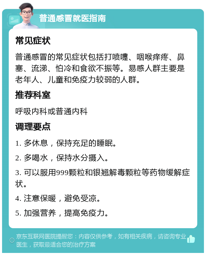 普通感冒就医指南 常见症状 普通感冒的常见症状包括打喷嚏、咽喉痒疼、鼻塞、流涕、怕冷和食欲不振等。易感人群主要是老年人、儿童和免疫力较弱的人群。 推荐科室 呼吸内科或普通内科 调理要点 1. 多休息，保持充足的睡眠。 2. 多喝水，保持水分摄入。 3. 可以服用999颗粒和银翘解毒颗粒等药物缓解症状。 4. 注意保暖，避免受凉。 5. 加强营养，提高免疫力。