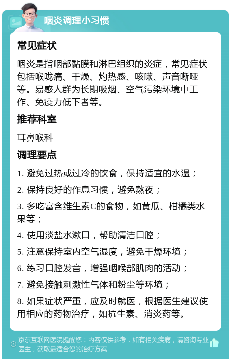 咽炎调理小习惯 常见症状 咽炎是指咽部黏膜和淋巴组织的炎症，常见症状包括喉咙痛、干燥、灼热感、咳嗽、声音嘶哑等。易感人群为长期吸烟、空气污染环境中工作、免疫力低下者等。 推荐科室 耳鼻喉科 调理要点 1. 避免过热或过冷的饮食，保持适宜的水温； 2. 保持良好的作息习惯，避免熬夜； 3. 多吃富含维生素C的食物，如黄瓜、柑橘类水果等； 4. 使用淡盐水漱口，帮助清洁口腔； 5. 注意保持室内空气湿度，避免干燥环境； 6. 练习口腔发音，增强咽喉部肌肉的活动； 7. 避免接触刺激性气体和粉尘等环境； 8. 如果症状严重，应及时就医，根据医生建议使用相应的药物治疗，如抗生素、消炎药等。