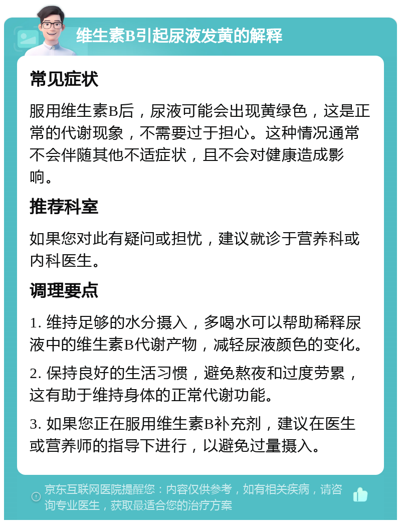 维生素B引起尿液发黄的解释 常见症状 服用维生素B后，尿液可能会出现黄绿色，这是正常的代谢现象，不需要过于担心。这种情况通常不会伴随其他不适症状，且不会对健康造成影响。 推荐科室 如果您对此有疑问或担忧，建议就诊于营养科或内科医生。 调理要点 1. 维持足够的水分摄入，多喝水可以帮助稀释尿液中的维生素B代谢产物，减轻尿液颜色的变化。 2. 保持良好的生活习惯，避免熬夜和过度劳累，这有助于维持身体的正常代谢功能。 3. 如果您正在服用维生素B补充剂，建议在医生或营养师的指导下进行，以避免过量摄入。