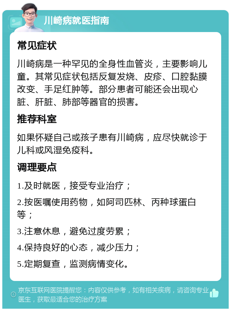 川崎病就医指南 常见症状 川崎病是一种罕见的全身性血管炎，主要影响儿童。其常见症状包括反复发烧、皮疹、口腔黏膜改变、手足红肿等。部分患者可能还会出现心脏、肝脏、肺部等器官的损害。 推荐科室 如果怀疑自己或孩子患有川崎病，应尽快就诊于儿科或风湿免疫科。 调理要点 1.及时就医，接受专业治疗； 2.按医嘱使用药物，如阿司匹林、丙种球蛋白等； 3.注意休息，避免过度劳累； 4.保持良好的心态，减少压力； 5.定期复查，监测病情变化。