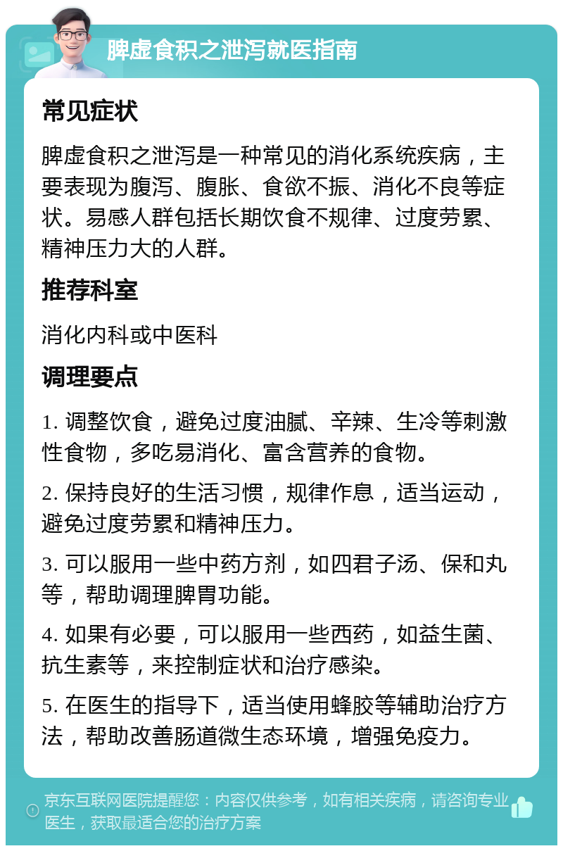 脾虚食积之泄泻就医指南 常见症状 脾虚食积之泄泻是一种常见的消化系统疾病，主要表现为腹泻、腹胀、食欲不振、消化不良等症状。易感人群包括长期饮食不规律、过度劳累、精神压力大的人群。 推荐科室 消化内科或中医科 调理要点 1. 调整饮食，避免过度油腻、辛辣、生冷等刺激性食物，多吃易消化、富含营养的食物。 2. 保持良好的生活习惯，规律作息，适当运动，避免过度劳累和精神压力。 3. 可以服用一些中药方剂，如四君子汤、保和丸等，帮助调理脾胃功能。 4. 如果有必要，可以服用一些西药，如益生菌、抗生素等，来控制症状和治疗感染。 5. 在医生的指导下，适当使用蜂胶等辅助治疗方法，帮助改善肠道微生态环境，增强免疫力。