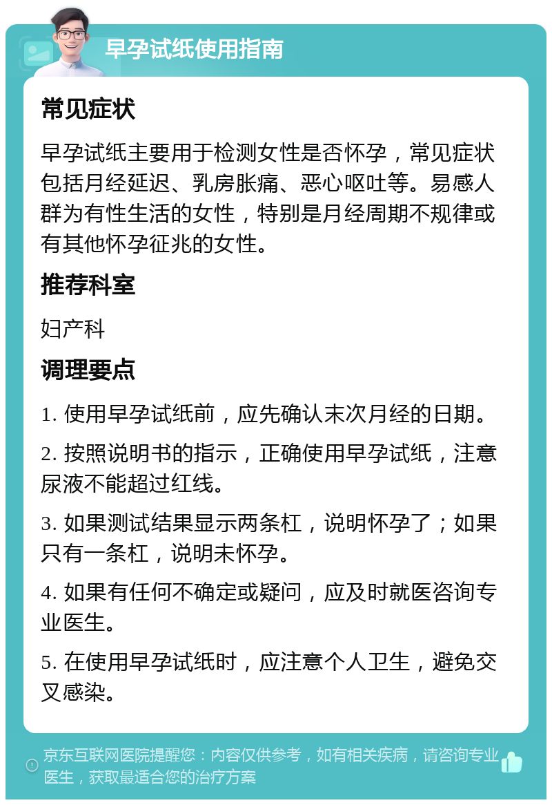 早孕试纸使用指南 常见症状 早孕试纸主要用于检测女性是否怀孕，常见症状包括月经延迟、乳房胀痛、恶心呕吐等。易感人群为有性生活的女性，特别是月经周期不规律或有其他怀孕征兆的女性。 推荐科室 妇产科 调理要点 1. 使用早孕试纸前，应先确认末次月经的日期。 2. 按照说明书的指示，正确使用早孕试纸，注意尿液不能超过红线。 3. 如果测试结果显示两条杠，说明怀孕了；如果只有一条杠，说明未怀孕。 4. 如果有任何不确定或疑问，应及时就医咨询专业医生。 5. 在使用早孕试纸时，应注意个人卫生，避免交叉感染。