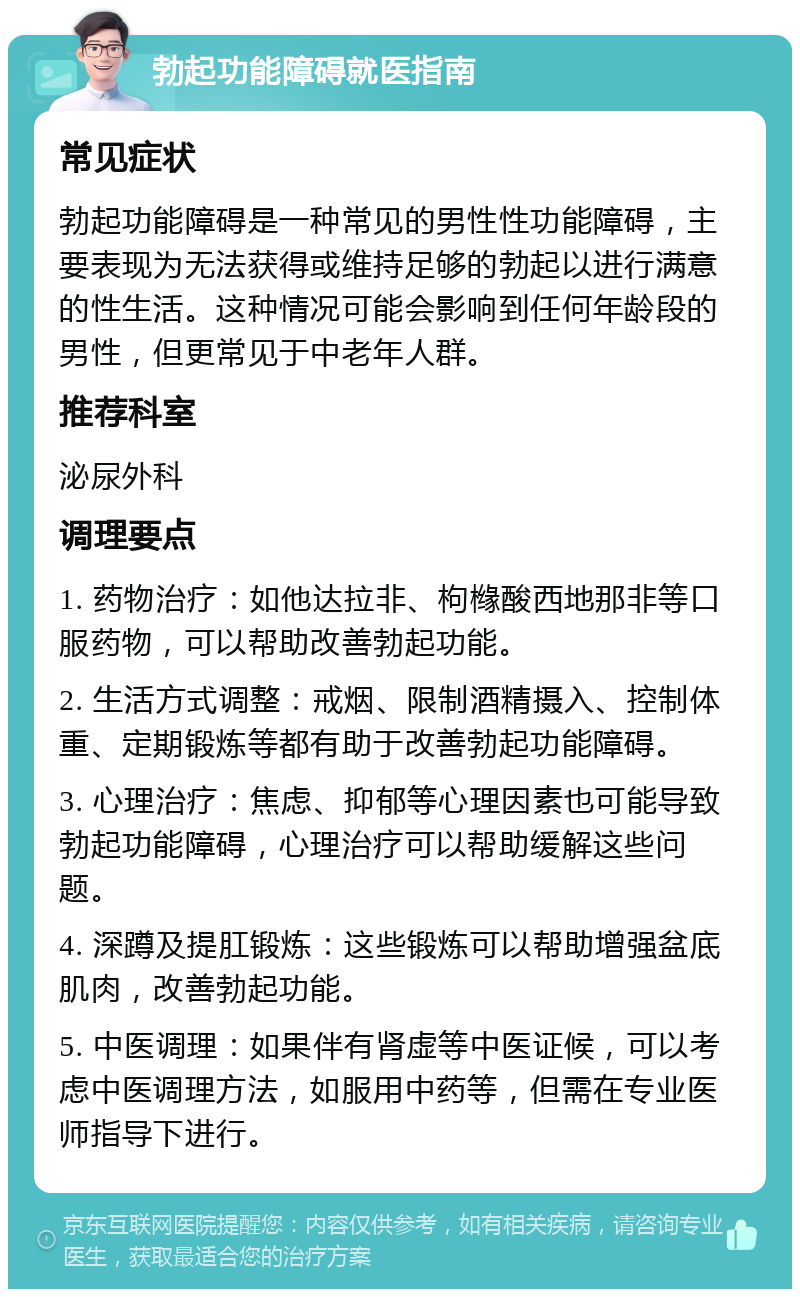 勃起功能障碍就医指南 常见症状 勃起功能障碍是一种常见的男性性功能障碍，主要表现为无法获得或维持足够的勃起以进行满意的性生活。这种情况可能会影响到任何年龄段的男性，但更常见于中老年人群。 推荐科室 泌尿外科 调理要点 1. 药物治疗：如他达拉非、枸橼酸西地那非等口服药物，可以帮助改善勃起功能。 2. 生活方式调整：戒烟、限制酒精摄入、控制体重、定期锻炼等都有助于改善勃起功能障碍。 3. 心理治疗：焦虑、抑郁等心理因素也可能导致勃起功能障碍，心理治疗可以帮助缓解这些问题。 4. 深蹲及提肛锻炼：这些锻炼可以帮助增强盆底肌肉，改善勃起功能。 5. 中医调理：如果伴有肾虚等中医证候，可以考虑中医调理方法，如服用中药等，但需在专业医师指导下进行。