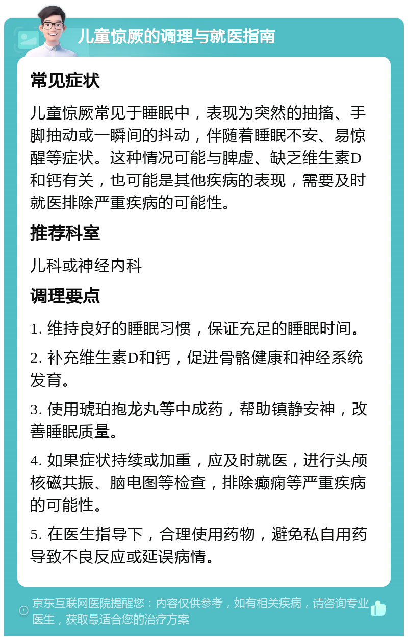 儿童惊厥的调理与就医指南 常见症状 儿童惊厥常见于睡眠中，表现为突然的抽搐、手脚抽动或一瞬间的抖动，伴随着睡眠不安、易惊醒等症状。这种情况可能与脾虚、缺乏维生素D和钙有关，也可能是其他疾病的表现，需要及时就医排除严重疾病的可能性。 推荐科室 儿科或神经内科 调理要点 1. 维持良好的睡眠习惯，保证充足的睡眠时间。 2. 补充维生素D和钙，促进骨骼健康和神经系统发育。 3. 使用琥珀抱龙丸等中成药，帮助镇静安神，改善睡眠质量。 4. 如果症状持续或加重，应及时就医，进行头颅核磁共振、脑电图等检查，排除癫痫等严重疾病的可能性。 5. 在医生指导下，合理使用药物，避免私自用药导致不良反应或延误病情。