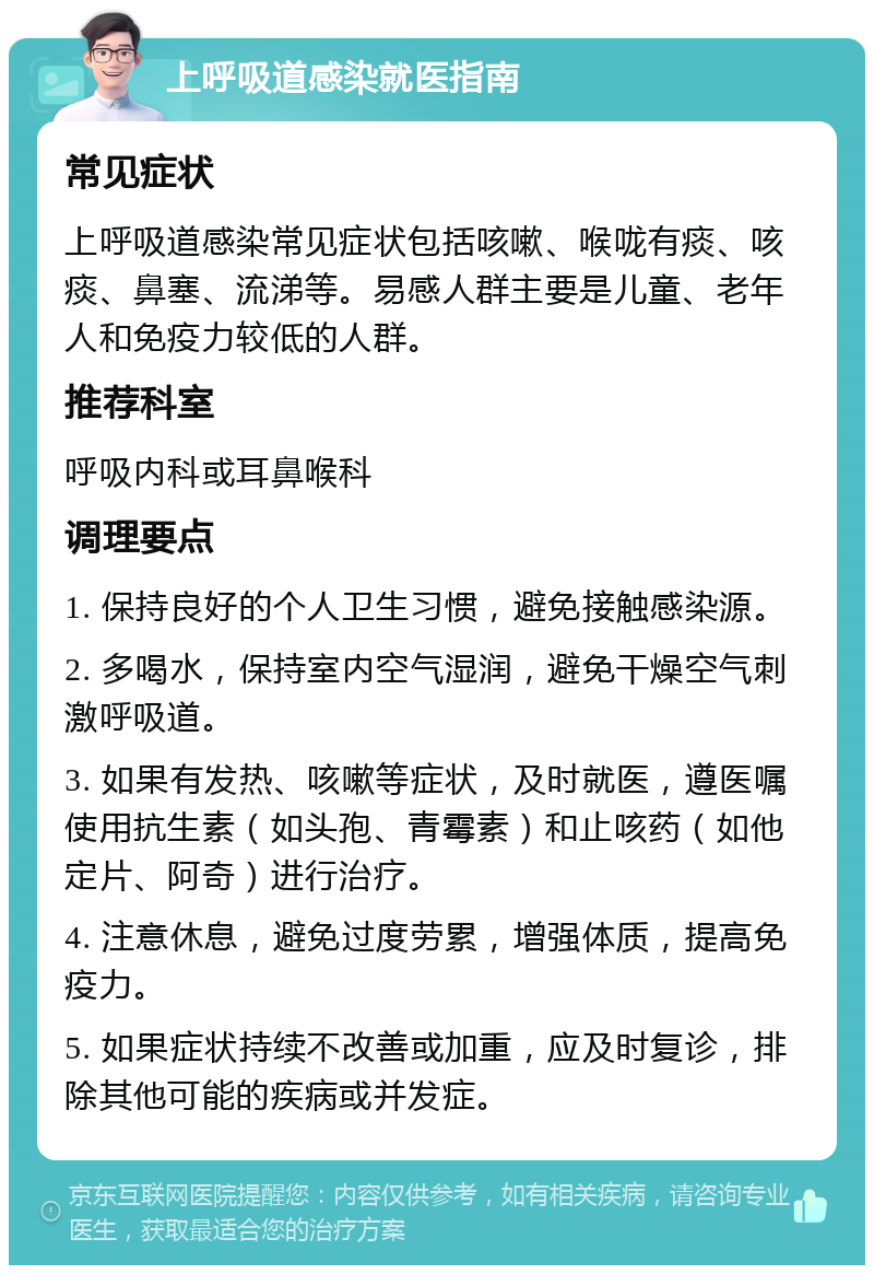 上呼吸道感染就医指南 常见症状 上呼吸道感染常见症状包括咳嗽、喉咙有痰、咳痰、鼻塞、流涕等。易感人群主要是儿童、老年人和免疫力较低的人群。 推荐科室 呼吸内科或耳鼻喉科 调理要点 1. 保持良好的个人卫生习惯，避免接触感染源。 2. 多喝水，保持室内空气湿润，避免干燥空气刺激呼吸道。 3. 如果有发热、咳嗽等症状，及时就医，遵医嘱使用抗生素（如头孢、青霉素）和止咳药（如他定片、阿奇）进行治疗。 4. 注意休息，避免过度劳累，增强体质，提高免疫力。 5. 如果症状持续不改善或加重，应及时复诊，排除其他可能的疾病或并发症。