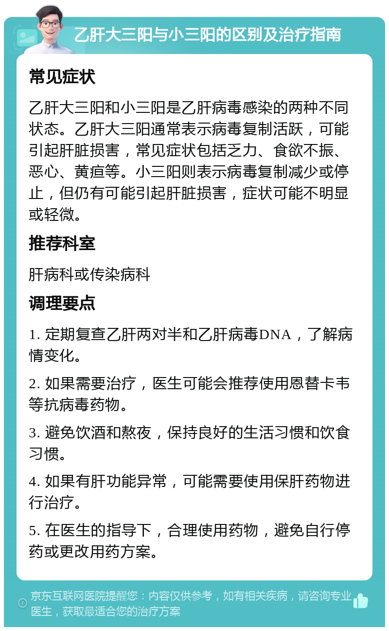 乙肝大三阳与小三阳的区别及治疗指南 常见症状 乙肝大三阳和小三阳是乙肝病毒感染的两种不同状态。乙肝大三阳通常表示病毒复制活跃，可能引起肝脏损害，常见症状包括乏力、食欲不振、恶心、黄疸等。小三阳则表示病毒复制减少或停止，但仍有可能引起肝脏损害，症状可能不明显或轻微。 推荐科室 肝病科或传染病科 调理要点 1. 定期复查乙肝两对半和乙肝病毒DNA，了解病情变化。 2. 如果需要治疗，医生可能会推荐使用恩替卡韦等抗病毒药物。 3. 避免饮酒和熬夜，保持良好的生活习惯和饮食习惯。 4. 如果有肝功能异常，可能需要使用保肝药物进行治疗。 5. 在医生的指导下，合理使用药物，避免自行停药或更改用药方案。