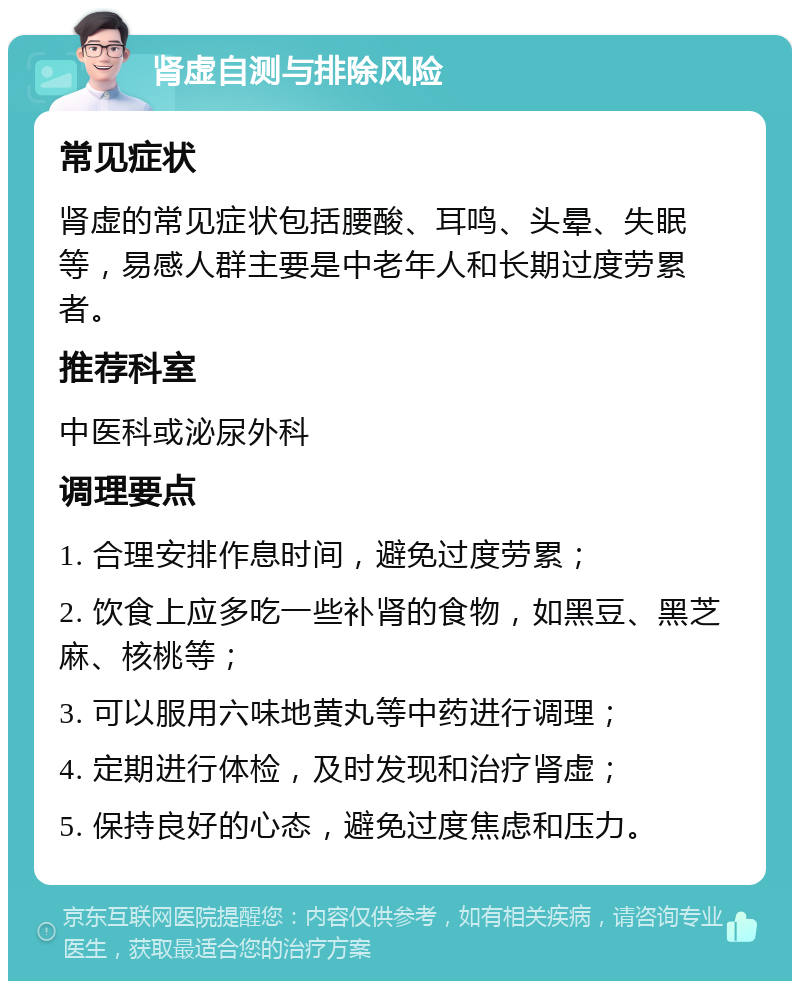 肾虚自测与排除风险 常见症状 肾虚的常见症状包括腰酸、耳鸣、头晕、失眠等，易感人群主要是中老年人和长期过度劳累者。 推荐科室 中医科或泌尿外科 调理要点 1. 合理安排作息时间，避免过度劳累； 2. 饮食上应多吃一些补肾的食物，如黑豆、黑芝麻、核桃等； 3. 可以服用六味地黄丸等中药进行调理； 4. 定期进行体检，及时发现和治疗肾虚； 5. 保持良好的心态，避免过度焦虑和压力。