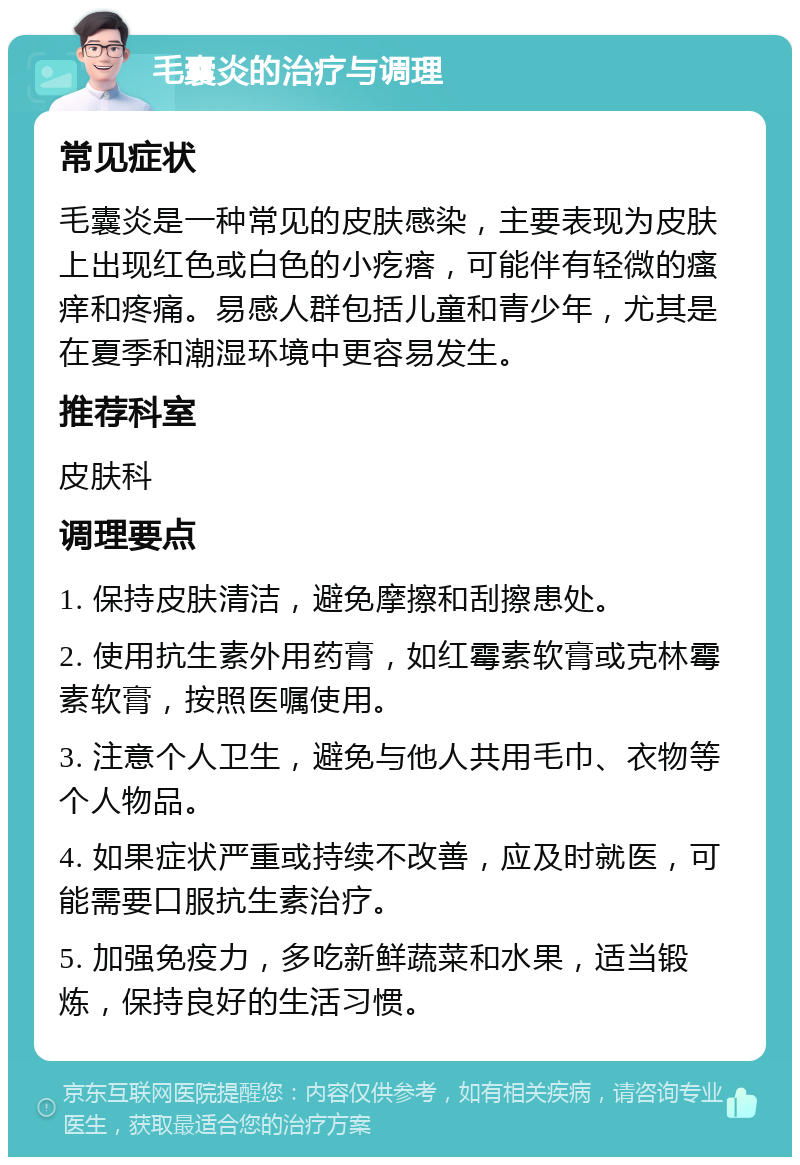 毛囊炎的治疗与调理 常见症状 毛囊炎是一种常见的皮肤感染，主要表现为皮肤上出现红色或白色的小疙瘩，可能伴有轻微的瘙痒和疼痛。易感人群包括儿童和青少年，尤其是在夏季和潮湿环境中更容易发生。 推荐科室 皮肤科 调理要点 1. 保持皮肤清洁，避免摩擦和刮擦患处。 2. 使用抗生素外用药膏，如红霉素软膏或克林霉素软膏，按照医嘱使用。 3. 注意个人卫生，避免与他人共用毛巾、衣物等个人物品。 4. 如果症状严重或持续不改善，应及时就医，可能需要口服抗生素治疗。 5. 加强免疫力，多吃新鲜蔬菜和水果，适当锻炼，保持良好的生活习惯。