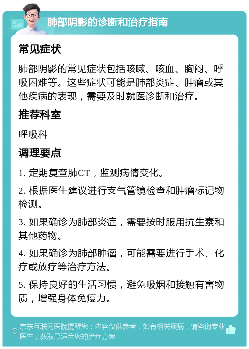 肺部阴影的诊断和治疗指南 常见症状 肺部阴影的常见症状包括咳嗽、咳血、胸闷、呼吸困难等。这些症状可能是肺部炎症、肿瘤或其他疾病的表现，需要及时就医诊断和治疗。 推荐科室 呼吸科 调理要点 1. 定期复查肺CT，监测病情变化。 2. 根据医生建议进行支气管镜检查和肿瘤标记物检测。 3. 如果确诊为肺部炎症，需要按时服用抗生素和其他药物。 4. 如果确诊为肺部肿瘤，可能需要进行手术、化疗或放疗等治疗方法。 5. 保持良好的生活习惯，避免吸烟和接触有害物质，增强身体免疫力。