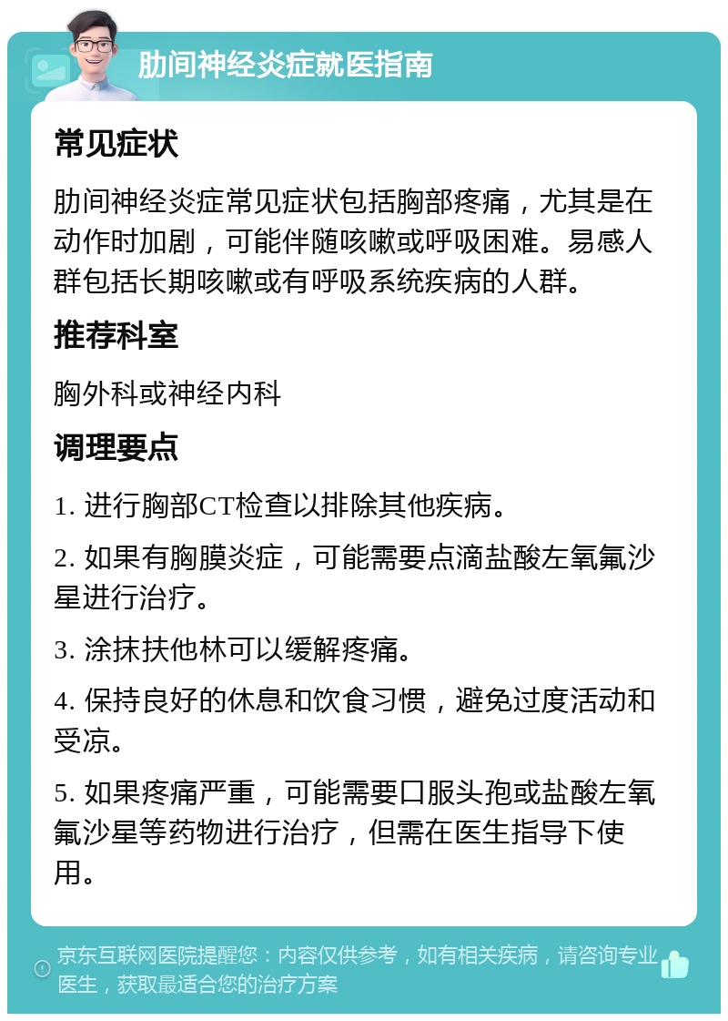 肋间神经炎症就医指南 常见症状 肋间神经炎症常见症状包括胸部疼痛，尤其是在动作时加剧，可能伴随咳嗽或呼吸困难。易感人群包括长期咳嗽或有呼吸系统疾病的人群。 推荐科室 胸外科或神经内科 调理要点 1. 进行胸部CT检查以排除其他疾病。 2. 如果有胸膜炎症，可能需要点滴盐酸左氧氟沙星进行治疗。 3. 涂抹扶他林可以缓解疼痛。 4. 保持良好的休息和饮食习惯，避免过度活动和受凉。 5. 如果疼痛严重，可能需要口服头孢或盐酸左氧氟沙星等药物进行治疗，但需在医生指导下使用。