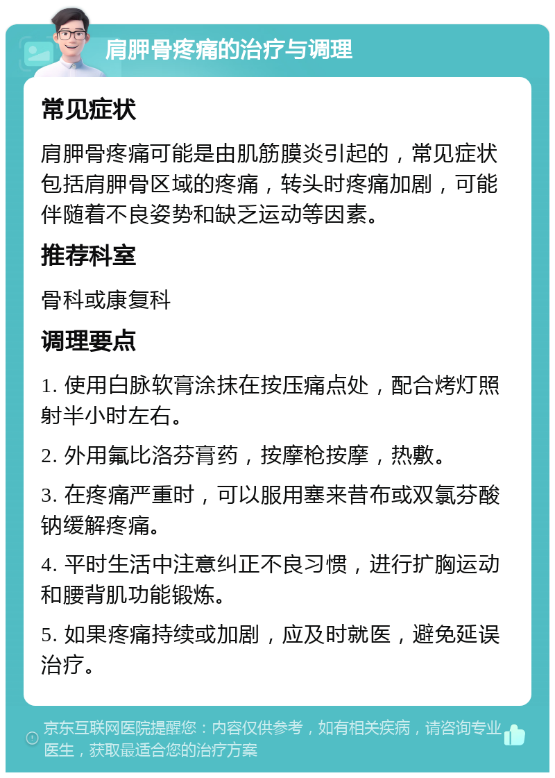 肩胛骨疼痛的治疗与调理 常见症状 肩胛骨疼痛可能是由肌筋膜炎引起的，常见症状包括肩胛骨区域的疼痛，转头时疼痛加剧，可能伴随着不良姿势和缺乏运动等因素。 推荐科室 骨科或康复科 调理要点 1. 使用白脉软膏涂抹在按压痛点处，配合烤灯照射半小时左右。 2. 外用氟比洛芬膏药，按摩枪按摩，热敷。 3. 在疼痛严重时，可以服用塞来昔布或双氯芬酸钠缓解疼痛。 4. 平时生活中注意纠正不良习惯，进行扩胸运动和腰背肌功能锻炼。 5. 如果疼痛持续或加剧，应及时就医，避免延误治疗。