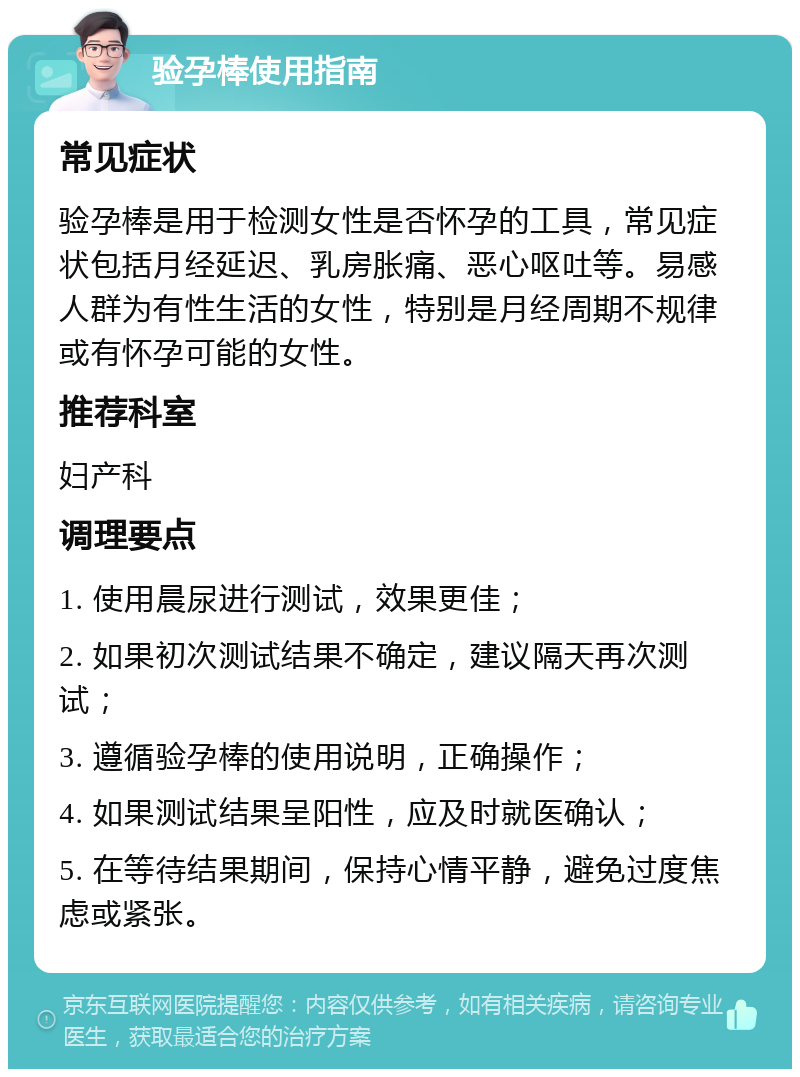 验孕棒使用指南 常见症状 验孕棒是用于检测女性是否怀孕的工具，常见症状包括月经延迟、乳房胀痛、恶心呕吐等。易感人群为有性生活的女性，特别是月经周期不规律或有怀孕可能的女性。 推荐科室 妇产科 调理要点 1. 使用晨尿进行测试，效果更佳； 2. 如果初次测试结果不确定，建议隔天再次测试； 3. 遵循验孕棒的使用说明，正确操作； 4. 如果测试结果呈阳性，应及时就医确认； 5. 在等待结果期间，保持心情平静，避免过度焦虑或紧张。