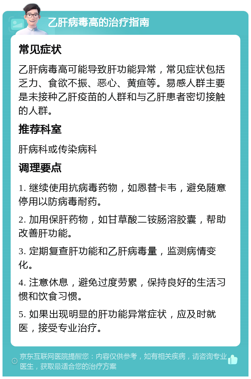 乙肝病毒高的治疗指南 常见症状 乙肝病毒高可能导致肝功能异常，常见症状包括乏力、食欲不振、恶心、黄疸等。易感人群主要是未接种乙肝疫苗的人群和与乙肝患者密切接触的人群。 推荐科室 肝病科或传染病科 调理要点 1. 继续使用抗病毒药物，如恩替卡韦，避免随意停用以防病毒耐药。 2. 加用保肝药物，如甘草酸二铵肠溶胶囊，帮助改善肝功能。 3. 定期复查肝功能和乙肝病毒量，监测病情变化。 4. 注意休息，避免过度劳累，保持良好的生活习惯和饮食习惯。 5. 如果出现明显的肝功能异常症状，应及时就医，接受专业治疗。