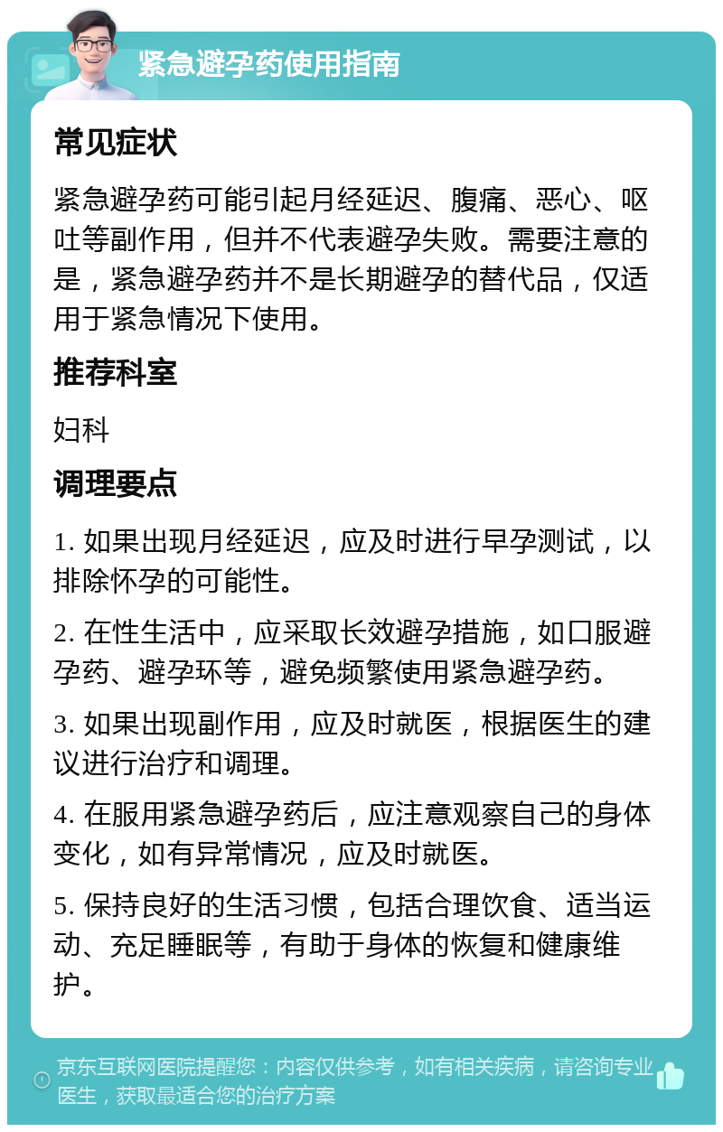 紧急避孕药使用指南 常见症状 紧急避孕药可能引起月经延迟、腹痛、恶心、呕吐等副作用，但并不代表避孕失败。需要注意的是，紧急避孕药并不是长期避孕的替代品，仅适用于紧急情况下使用。 推荐科室 妇科 调理要点 1. 如果出现月经延迟，应及时进行早孕测试，以排除怀孕的可能性。 2. 在性生活中，应采取长效避孕措施，如口服避孕药、避孕环等，避免频繁使用紧急避孕药。 3. 如果出现副作用，应及时就医，根据医生的建议进行治疗和调理。 4. 在服用紧急避孕药后，应注意观察自己的身体变化，如有异常情况，应及时就医。 5. 保持良好的生活习惯，包括合理饮食、适当运动、充足睡眠等，有助于身体的恢复和健康维护。