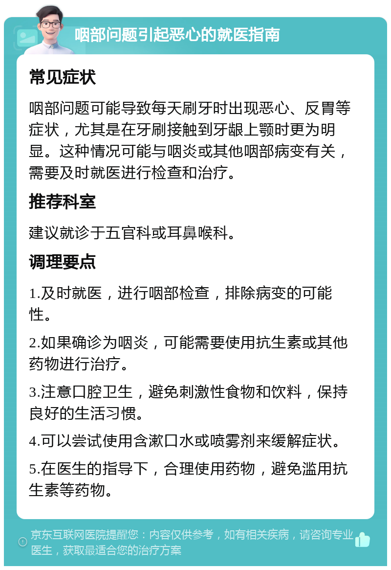 咽部问题引起恶心的就医指南 常见症状 咽部问题可能导致每天刷牙时出现恶心、反胃等症状，尤其是在牙刷接触到牙龈上颚时更为明显。这种情况可能与咽炎或其他咽部病变有关，需要及时就医进行检查和治疗。 推荐科室 建议就诊于五官科或耳鼻喉科。 调理要点 1.及时就医，进行咽部检查，排除病变的可能性。 2.如果确诊为咽炎，可能需要使用抗生素或其他药物进行治疗。 3.注意口腔卫生，避免刺激性食物和饮料，保持良好的生活习惯。 4.可以尝试使用含漱口水或喷雾剂来缓解症状。 5.在医生的指导下，合理使用药物，避免滥用抗生素等药物。