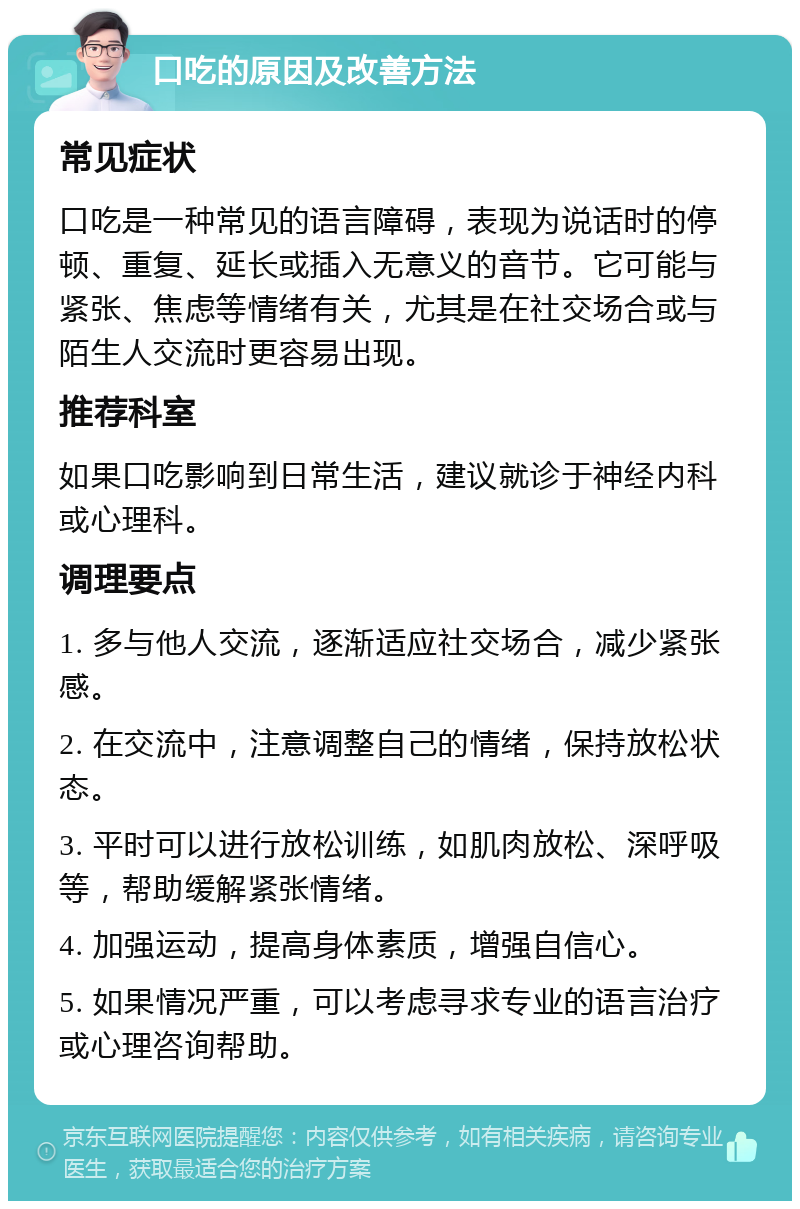 口吃的原因及改善方法 常见症状 口吃是一种常见的语言障碍，表现为说话时的停顿、重复、延长或插入无意义的音节。它可能与紧张、焦虑等情绪有关，尤其是在社交场合或与陌生人交流时更容易出现。 推荐科室 如果口吃影响到日常生活，建议就诊于神经内科或心理科。 调理要点 1. 多与他人交流，逐渐适应社交场合，减少紧张感。 2. 在交流中，注意调整自己的情绪，保持放松状态。 3. 平时可以进行放松训练，如肌肉放松、深呼吸等，帮助缓解紧张情绪。 4. 加强运动，提高身体素质，增强自信心。 5. 如果情况严重，可以考虑寻求专业的语言治疗或心理咨询帮助。