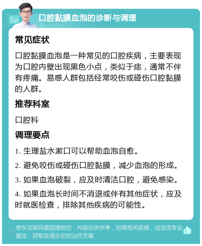 口腔黏膜血泡的诊断与调理 常见症状 口腔黏膜血泡是一种常见的口腔疾病，主要表现为口腔内壁出现黑色小点，类似于痣，通常不伴有疼痛。易感人群包括经常咬伤或碰伤口腔黏膜的人群。 推荐科室 口腔科 调理要点 1. 生理盐水漱口可以帮助血泡自愈。 2. 避免咬伤或碰伤口腔黏膜，减少血泡的形成。 3. 如果血泡破裂，应及时清洁口腔，避免感染。 4. 如果血泡长时间不消退或伴有其他症状，应及时就医检查，排除其他疾病的可能性。