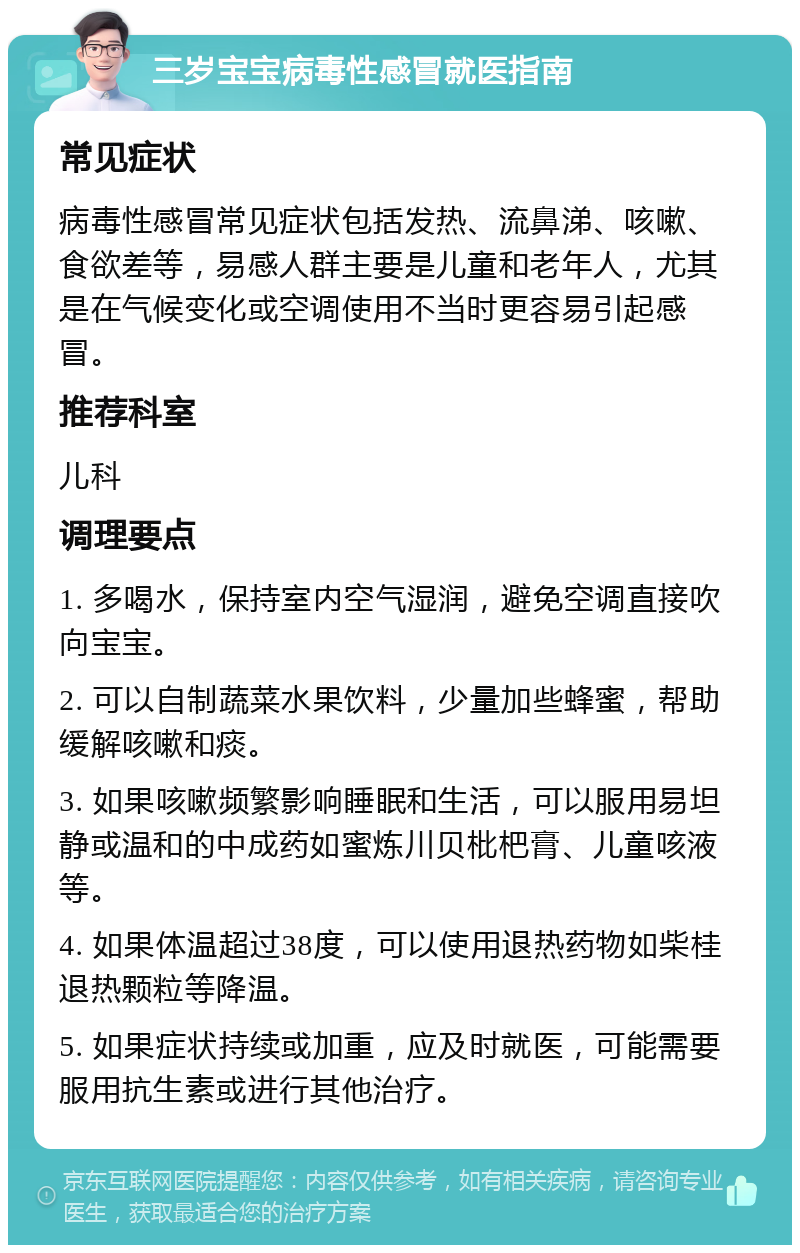 三岁宝宝病毒性感冒就医指南 常见症状 病毒性感冒常见症状包括发热、流鼻涕、咳嗽、食欲差等，易感人群主要是儿童和老年人，尤其是在气候变化或空调使用不当时更容易引起感冒。 推荐科室 儿科 调理要点 1. 多喝水，保持室内空气湿润，避免空调直接吹向宝宝。 2. 可以自制蔬菜水果饮料，少量加些蜂蜜，帮助缓解咳嗽和痰。 3. 如果咳嗽频繁影响睡眠和生活，可以服用易坦静或温和的中成药如蜜炼川贝枇杷膏、儿童咳液等。 4. 如果体温超过38度，可以使用退热药物如柴桂退热颗粒等降温。 5. 如果症状持续或加重，应及时就医，可能需要服用抗生素或进行其他治疗。