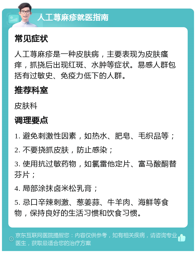 人工荨麻疹就医指南 常见症状 人工荨麻疹是一种皮肤病，主要表现为皮肤瘙痒，抓挠后出现红斑、水肿等症状。易感人群包括有过敏史、免疫力低下的人群。 推荐科室 皮肤科 调理要点 1. 避免刺激性因素，如热水、肥皂、毛织品等； 2. 不要挠抓皮肤，防止感染； 3. 使用抗过敏药物，如氯雷他定片、富马酸酮替芬片； 4. 局部涂抹卤米松乳膏； 5. 忌口辛辣刺激、葱姜蒜、牛羊肉、海鲜等食物，保持良好的生活习惯和饮食习惯。