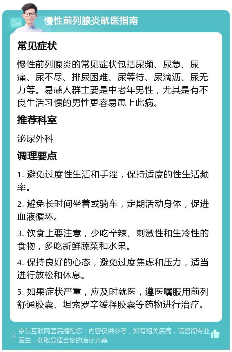 慢性前列腺炎就医指南 常见症状 慢性前列腺炎的常见症状包括尿频、尿急、尿痛、尿不尽、排尿困难、尿等待、尿滴沥、尿无力等。易感人群主要是中老年男性，尤其是有不良生活习惯的男性更容易患上此病。 推荐科室 泌尿外科 调理要点 1. 避免过度性生活和手淫，保持适度的性生活频率。 2. 避免长时间坐着或骑车，定期活动身体，促进血液循环。 3. 饮食上要注意，少吃辛辣、刺激性和生冷性的食物，多吃新鲜蔬菜和水果。 4. 保持良好的心态，避免过度焦虑和压力，适当进行放松和休息。 5. 如果症状严重，应及时就医，遵医嘱服用前列舒通胶囊、坦索罗辛缓释胶囊等药物进行治疗。