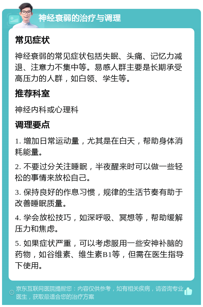 神经衰弱的治疗与调理 常见症状 神经衰弱的常见症状包括失眠、头痛、记忆力减退、注意力不集中等。易感人群主要是长期承受高压力的人群，如白领、学生等。 推荐科室 神经内科或心理科 调理要点 1. 增加日常运动量，尤其是在白天，帮助身体消耗能量。 2. 不要过分关注睡眠，半夜醒来时可以做一些轻松的事情来放松自己。 3. 保持良好的作息习惯，规律的生活节奏有助于改善睡眠质量。 4. 学会放松技巧，如深呼吸、冥想等，帮助缓解压力和焦虑。 5. 如果症状严重，可以考虑服用一些安神补脑的药物，如谷维素、维生素B1等，但需在医生指导下使用。