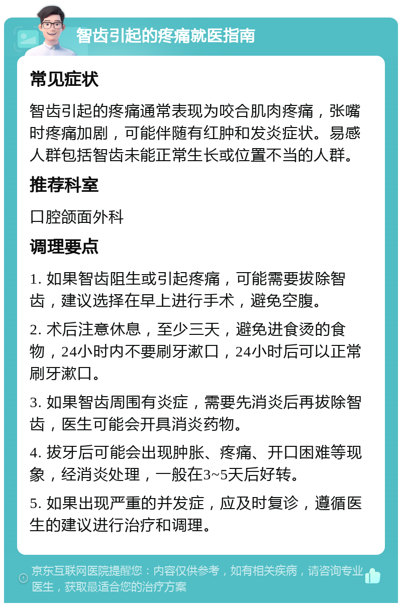 智齿引起的疼痛就医指南 常见症状 智齿引起的疼痛通常表现为咬合肌肉疼痛，张嘴时疼痛加剧，可能伴随有红肿和发炎症状。易感人群包括智齿未能正常生长或位置不当的人群。 推荐科室 口腔颌面外科 调理要点 1. 如果智齿阻生或引起疼痛，可能需要拔除智齿，建议选择在早上进行手术，避免空腹。 2. 术后注意休息，至少三天，避免进食烫的食物，24小时内不要刷牙漱口，24小时后可以正常刷牙漱口。 3. 如果智齿周围有炎症，需要先消炎后再拔除智齿，医生可能会开具消炎药物。 4. 拔牙后可能会出现肿胀、疼痛、开口困难等现象，经消炎处理，一般在3~5天后好转。 5. 如果出现严重的并发症，应及时复诊，遵循医生的建议进行治疗和调理。