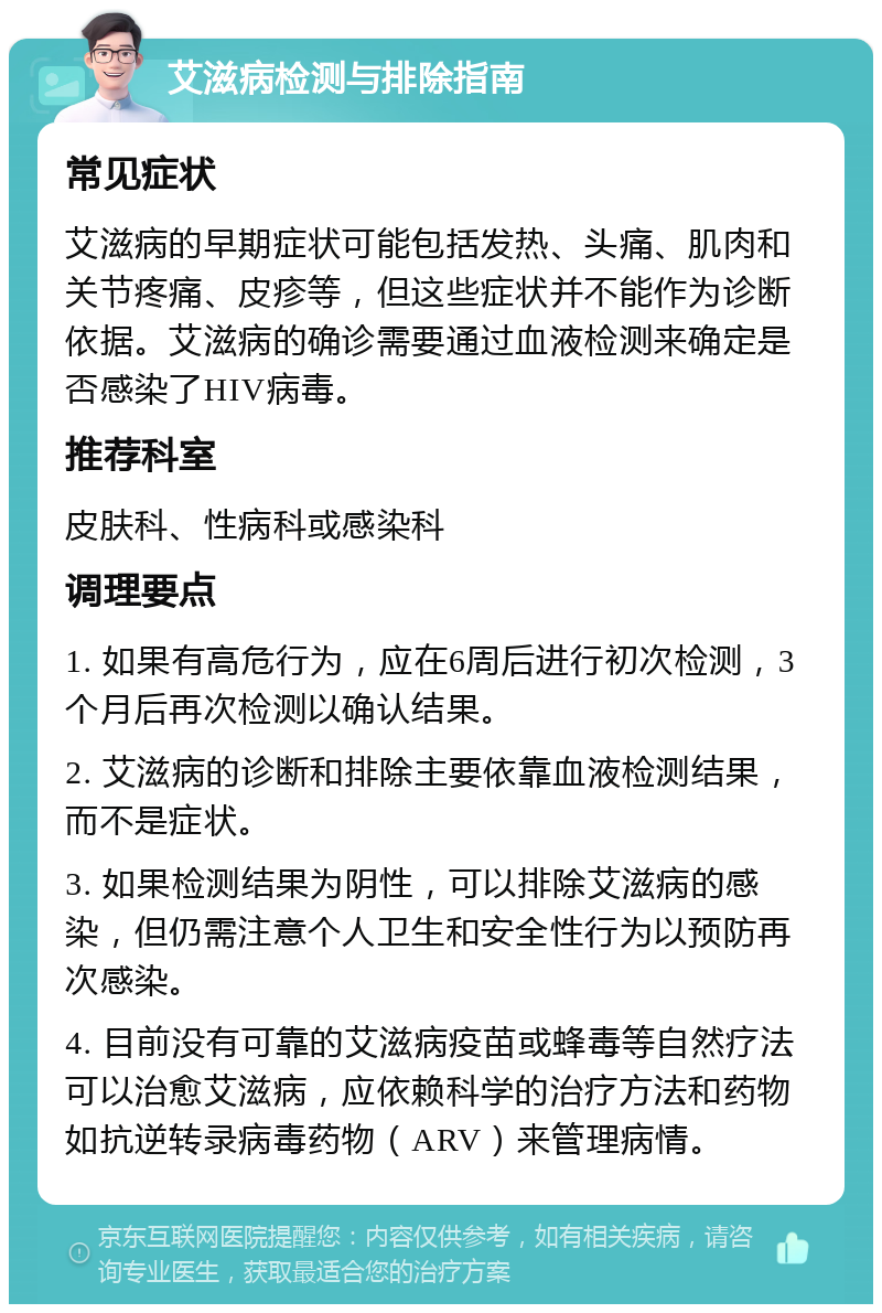 艾滋病检测与排除指南 常见症状 艾滋病的早期症状可能包括发热、头痛、肌肉和关节疼痛、皮疹等，但这些症状并不能作为诊断依据。艾滋病的确诊需要通过血液检测来确定是否感染了HIV病毒。 推荐科室 皮肤科、性病科或感染科 调理要点 1. 如果有高危行为，应在6周后进行初次检测，3个月后再次检测以确认结果。 2. 艾滋病的诊断和排除主要依靠血液检测结果，而不是症状。 3. 如果检测结果为阴性，可以排除艾滋病的感染，但仍需注意个人卫生和安全性行为以预防再次感染。 4. 目前没有可靠的艾滋病疫苗或蜂毒等自然疗法可以治愈艾滋病，应依赖科学的治疗方法和药物如抗逆转录病毒药物（ARV）来管理病情。