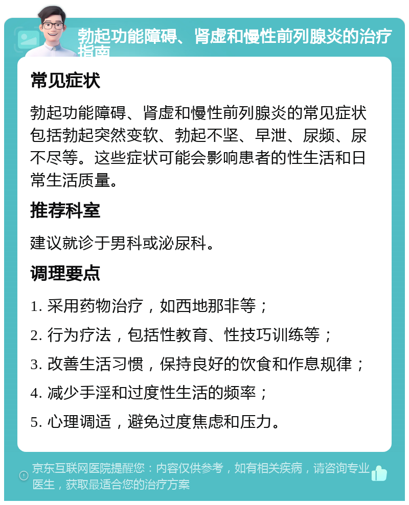 勃起功能障碍、肾虚和慢性前列腺炎的治疗指南 常见症状 勃起功能障碍、肾虚和慢性前列腺炎的常见症状包括勃起突然变软、勃起不坚、早泄、尿频、尿不尽等。这些症状可能会影响患者的性生活和日常生活质量。 推荐科室 建议就诊于男科或泌尿科。 调理要点 1. 采用药物治疗，如西地那非等； 2. 行为疗法，包括性教育、性技巧训练等； 3. 改善生活习惯，保持良好的饮食和作息规律； 4. 减少手淫和过度性生活的频率； 5. 心理调适，避免过度焦虑和压力。