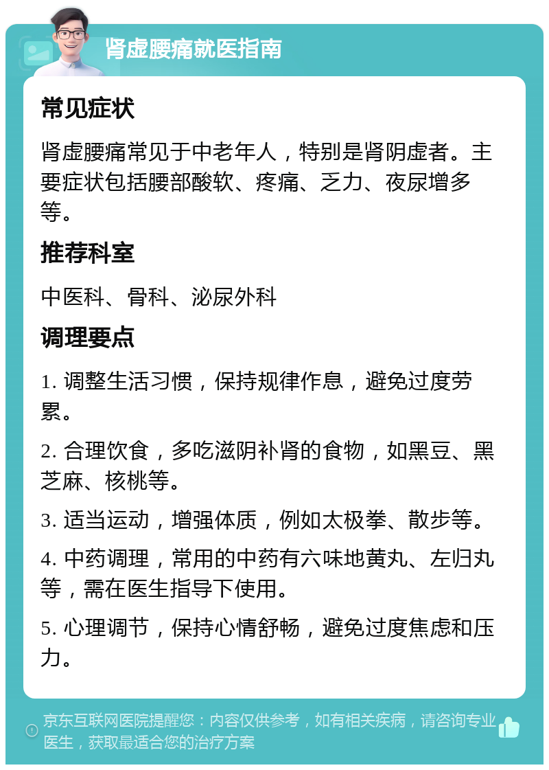 肾虚腰痛就医指南 常见症状 肾虚腰痛常见于中老年人，特别是肾阴虚者。主要症状包括腰部酸软、疼痛、乏力、夜尿增多等。 推荐科室 中医科、骨科、泌尿外科 调理要点 1. 调整生活习惯，保持规律作息，避免过度劳累。 2. 合理饮食，多吃滋阴补肾的食物，如黑豆、黑芝麻、核桃等。 3. 适当运动，增强体质，例如太极拳、散步等。 4. 中药调理，常用的中药有六味地黄丸、左归丸等，需在医生指导下使用。 5. 心理调节，保持心情舒畅，避免过度焦虑和压力。