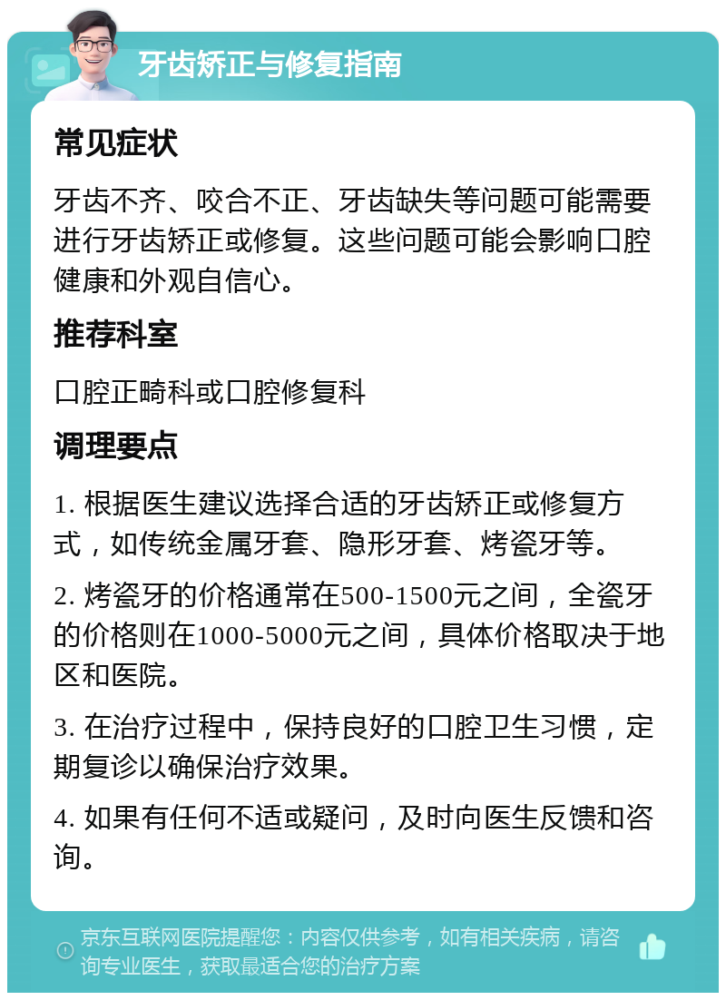 牙齿矫正与修复指南 常见症状 牙齿不齐、咬合不正、牙齿缺失等问题可能需要进行牙齿矫正或修复。这些问题可能会影响口腔健康和外观自信心。 推荐科室 口腔正畸科或口腔修复科 调理要点 1. 根据医生建议选择合适的牙齿矫正或修复方式，如传统金属牙套、隐形牙套、烤瓷牙等。 2. 烤瓷牙的价格通常在500-1500元之间，全瓷牙的价格则在1000-5000元之间，具体价格取决于地区和医院。 3. 在治疗过程中，保持良好的口腔卫生习惯，定期复诊以确保治疗效果。 4. 如果有任何不适或疑问，及时向医生反馈和咨询。