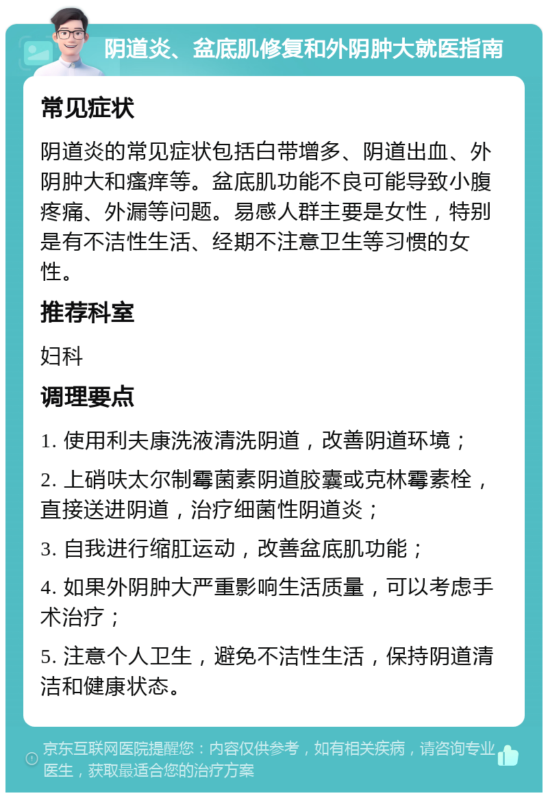 阴道炎、盆底肌修复和外阴肿大就医指南 常见症状 阴道炎的常见症状包括白带增多、阴道出血、外阴肿大和瘙痒等。盆底肌功能不良可能导致小腹疼痛、外漏等问题。易感人群主要是女性，特别是有不洁性生活、经期不注意卫生等习惯的女性。 推荐科室 妇科 调理要点 1. 使用利夫康洗液清洗阴道，改善阴道环境； 2. 上硝呋太尔制霉菌素阴道胶囊或克林霉素栓，直接送进阴道，治疗细菌性阴道炎； 3. 自我进行缩肛运动，改善盆底肌功能； 4. 如果外阴肿大严重影响生活质量，可以考虑手术治疗； 5. 注意个人卫生，避免不洁性生活，保持阴道清洁和健康状态。