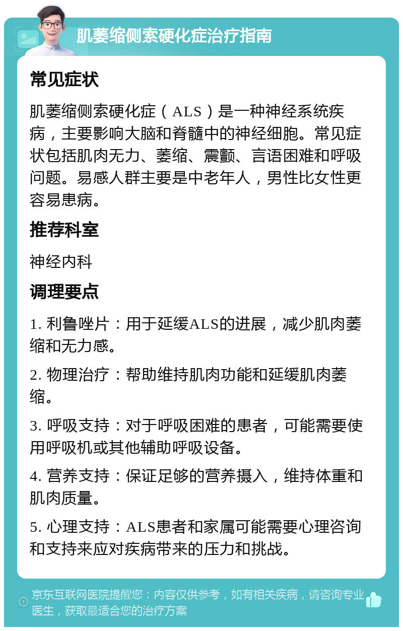 肌萎缩侧索硬化症治疗指南 常见症状 肌萎缩侧索硬化症（ALS）是一种神经系统疾病，主要影响大脑和脊髓中的神经细胞。常见症状包括肌肉无力、萎缩、震颤、言语困难和呼吸问题。易感人群主要是中老年人，男性比女性更容易患病。 推荐科室 神经内科 调理要点 1. 利鲁唑片：用于延缓ALS的进展，减少肌肉萎缩和无力感。 2. 物理治疗：帮助维持肌肉功能和延缓肌肉萎缩。 3. 呼吸支持：对于呼吸困难的患者，可能需要使用呼吸机或其他辅助呼吸设备。 4. 营养支持：保证足够的营养摄入，维持体重和肌肉质量。 5. 心理支持：ALS患者和家属可能需要心理咨询和支持来应对疾病带来的压力和挑战。