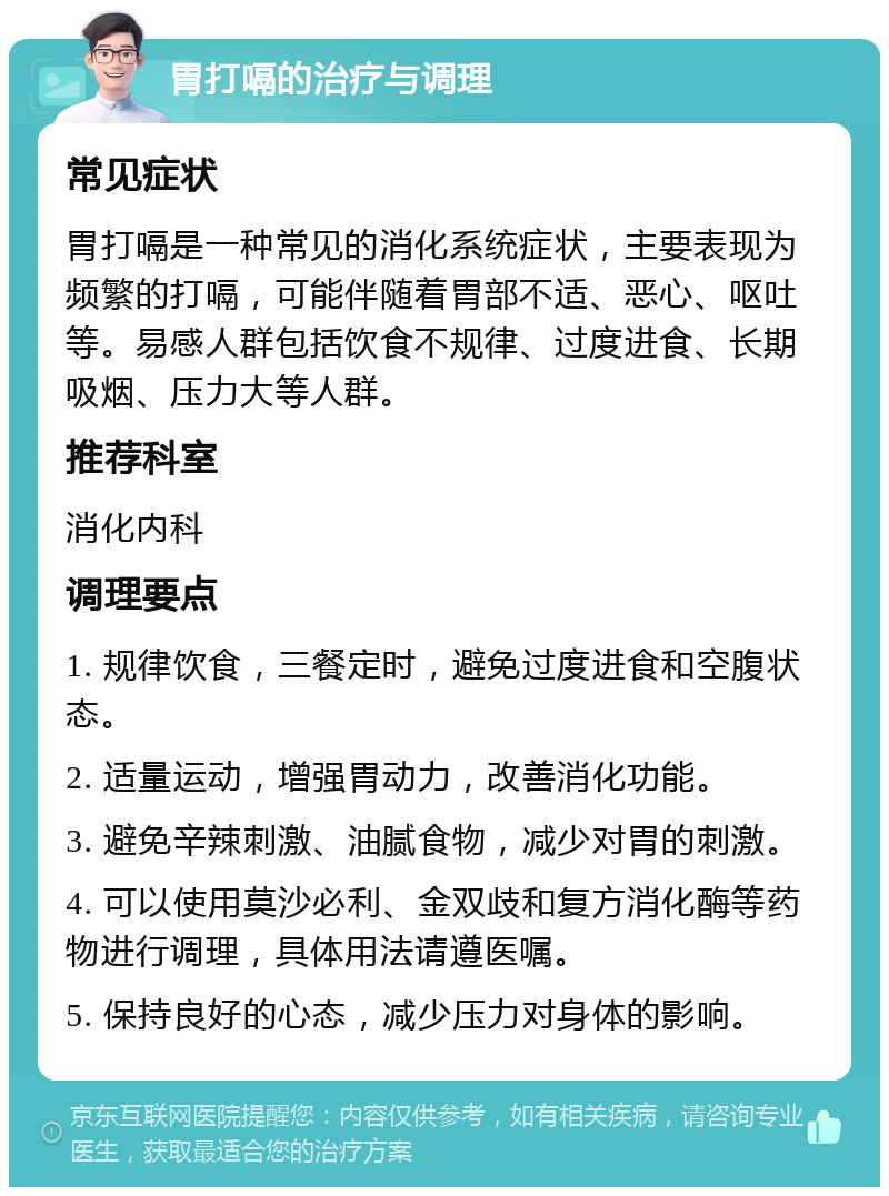 胃打嗝的治疗与调理 常见症状 胃打嗝是一种常见的消化系统症状，主要表现为频繁的打嗝，可能伴随着胃部不适、恶心、呕吐等。易感人群包括饮食不规律、过度进食、长期吸烟、压力大等人群。 推荐科室 消化内科 调理要点 1. 规律饮食，三餐定时，避免过度进食和空腹状态。 2. 适量运动，增强胃动力，改善消化功能。 3. 避免辛辣刺激、油腻食物，减少对胃的刺激。 4. 可以使用莫沙必利、金双歧和复方消化酶等药物进行调理，具体用法请遵医嘱。 5. 保持良好的心态，减少压力对身体的影响。