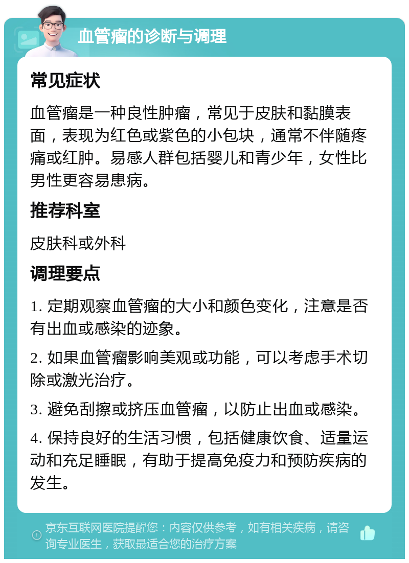 血管瘤的诊断与调理 常见症状 血管瘤是一种良性肿瘤，常见于皮肤和黏膜表面，表现为红色或紫色的小包块，通常不伴随疼痛或红肿。易感人群包括婴儿和青少年，女性比男性更容易患病。 推荐科室 皮肤科或外科 调理要点 1. 定期观察血管瘤的大小和颜色变化，注意是否有出血或感染的迹象。 2. 如果血管瘤影响美观或功能，可以考虑手术切除或激光治疗。 3. 避免刮擦或挤压血管瘤，以防止出血或感染。 4. 保持良好的生活习惯，包括健康饮食、适量运动和充足睡眠，有助于提高免疫力和预防疾病的发生。