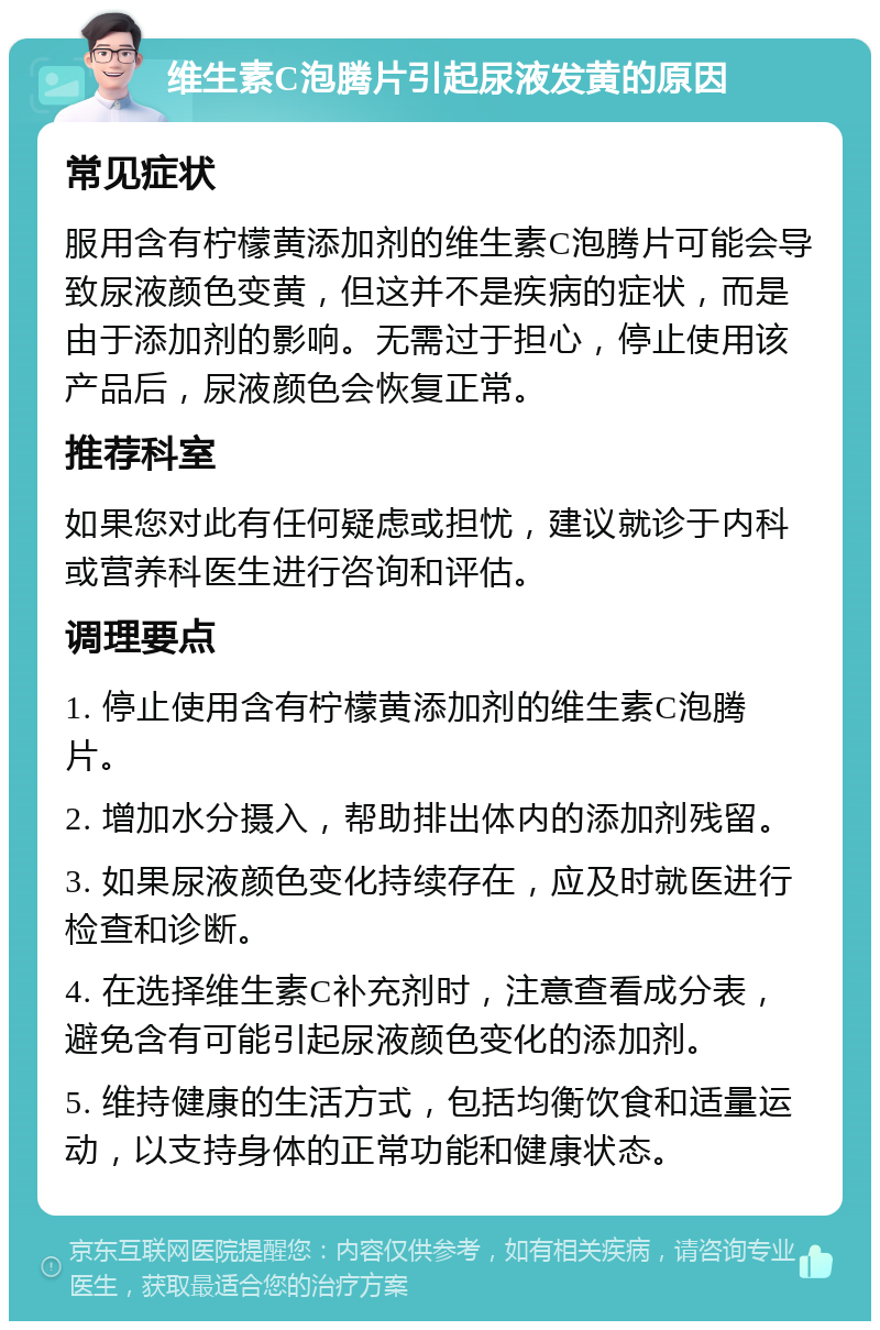 维生素C泡腾片引起尿液发黄的原因 常见症状 服用含有柠檬黄添加剂的维生素C泡腾片可能会导致尿液颜色变黄，但这并不是疾病的症状，而是由于添加剂的影响。无需过于担心，停止使用该产品后，尿液颜色会恢复正常。 推荐科室 如果您对此有任何疑虑或担忧，建议就诊于内科或营养科医生进行咨询和评估。 调理要点 1. 停止使用含有柠檬黄添加剂的维生素C泡腾片。 2. 增加水分摄入，帮助排出体内的添加剂残留。 3. 如果尿液颜色变化持续存在，应及时就医进行检查和诊断。 4. 在选择维生素C补充剂时，注意查看成分表，避免含有可能引起尿液颜色变化的添加剂。 5. 维持健康的生活方式，包括均衡饮食和适量运动，以支持身体的正常功能和健康状态。