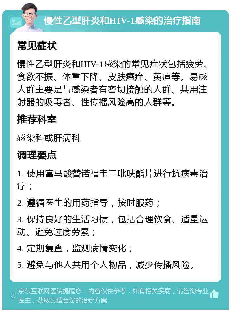 慢性乙型肝炎和HIV-1感染的治疗指南 常见症状 慢性乙型肝炎和HIV-1感染的常见症状包括疲劳、食欲不振、体重下降、皮肤瘙痒、黄疸等。易感人群主要是与感染者有密切接触的人群、共用注射器的吸毒者、性传播风险高的人群等。 推荐科室 感染科或肝病科 调理要点 1. 使用富马酸替诺福韦二吡呋酯片进行抗病毒治疗； 2. 遵循医生的用药指导，按时服药； 3. 保持良好的生活习惯，包括合理饮食、适量运动、避免过度劳累； 4. 定期复查，监测病情变化； 5. 避免与他人共用个人物品，减少传播风险。